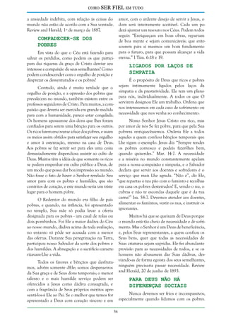 como

SER FIEL em tudo

a ansiedade indébita, com relação às coisas do
mundo não estão de acordo com a Sua vontade.
Review and Herald, 1º de março de 1887.

amor, com o ardente desejo de servir a Jesus, o
dom será inteiramente aceitável. Cada um poderá ajuntar um tesouro nos Céus. Podem todos
seguir: “Enriqueçam em boas obras, repartam
de boa mente e sejam comunicáveis; que entesourem para si mesmos um bom fundamento
para o futuro, para que possam alcançar a vida
eterna.” I Tim. 6:18 e 19.

Compadecer-se dos
Pobres

Em vista do que o Céu está fazendo para
salvar os perdidos, como podem os que participam das riquezas da graça de Cristo desviar seu
interesse e compaixão de seus semelhantes? Como
podem condescender com o orgulho de posição e
desprezar os desventurados e os pobres?

Ligados por Laços de
Simpatia

É o propósito de Deus que ricos e pobres
sejam intimamente ligados pelos laços da
simpatia e da prestatividade. Ele tem um plano
para nós, individualmente. A todos os que O
servirem designou Ele um trabalho. Ordena que
nos interessemos em cada caso de sofrimento ou
necessidade que nos venha ao conhecimento.

Contudo, ainda é muito verdade que o
orgulho de posição, e a opressão dos pobres que
prevalecem no mundo, também existem entre os
professos seguidores de Cristo. Para muitos, a compaixão que deveria ser exercida em grande medida
para com a humanidade, parece estar congelada.
Os homens apossam-se dos dons que lhes foram
Nosso Senhor Jesus Cristo era rico, mas
confiados para serem uma bênção para os outros. por amor de nós Se fez pobre, para que pela Sua
Os ricos fazem encovar-se a face dos pobres, e usam pobreza enriquecêssemos. Ordena Ele a todos
os meios assim obtidos para satisfazer seu orgulho aqueles a quem confiou bênçãos temporais que
e amor à ostentação, mesmo na casa de Deus. Lhe sigam o exemplo. Jesus diz: “Sempre tendes
Aos pobres se faz sentir ser para eles uma coisa os pobres convosco e podeis fazer-lhes bem,
demasiadamente dispendiosa assistir ao culto de quando quiserdes.” Mar. 14:7. A necessidade
Deus. Muitos têm a idéia de que somente os ricos e a miséria no mundo constantemente apelam
se podem empenhar em culto público a Deus, de para a nossa compaixão e simpatia, e o Salvador
um modo que possa dar boa impressão ao mundo. declara que servir aos doentes e sofredores é o
Não fosse o fato de haver o Senhor revelado Seu serviço que mais Lhe agrada. “Não é”, diz Ele,
amor para com os pobres e humildes, que são “que repartas o teu pão com o faminto e recolhas
contritos de coração, e este mundo seria um triste em casa os pobres desterrados? E, vendo o nu, o
lugar para o homem pobre.
cubras e não te escondas daquele que é da tua
O Redentor do mundo era filho de pais carne?” Isa. 58:7. Devemos atender aos doentes,
pobres, e quando, na infância, foi apresentado alimentar os famintos, vestir os nus, e instruir os
no templo, Sua mãe só podia levar a oferta ignorantes.
designada para os pobres - um casal de rolas ou
dois pombinhos. Foi Ele a maior dádiva do Céu
ao nosso mundo, dádiva acima de toda avaliação,
no entanto só pôde ser acusada com a menor
das ofertas. Durante Sua peregrinação na Terra,
participou nosso Salvador da sorte dos pobres e
dos humildes. A abnegação e o sacrifício caracterizavam-Lhe a vida.

Muitos há que se queixam de Deus porque
o mundo está tão cheio de necessidade e de sofrimento. Mas o Senhor é um Deus de beneficência,
e, pelos Seus representantes, a quem confiou os
Seus bens, quer que todas as necessidades de
Suas criaturas sejam supridas. Ele fez abundante
provisão para as necessidades de todos, e se os
homens não abusassem das Suas dádivas, desviando-as de forma egoísta dos seus semelhantes,
ninguém precisaria passar necessidade. Review
and Herald, 20 de junho de 1893.

Todos os favores e bênçãos que desfrutamos, advêm somente dEle; somos despenseiros
da Sua graça e de Seus dons temporais; o menor
talento e o mais humilde serviço podem ser
oferecidos a Jesus como dádiva consagrada, e
com a fragrância de Seus próprios méritos apresentá-los-á Ele ao Pai. Se o melhor que temos for
apresentado a Deus com coração sincero e em

Para Deus não Há
Diferenças Sociais

Nunca devemos ser frios e incompassivos,
especialmente quando lidamos com os pobres.
56

 