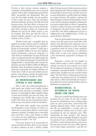 como

SER FIEL em tudo

A todos se deve mostrar cortesia, simpatia e
compaixão. A parcialidade para com os ricos desagrada a Deus. Jesus é desprezado quando Seus
filhos necessitados são desprezados. Não são
ricos dos bens deste mundo, mas são queridos
ao Seu coração de amor. Deus não reconhece
nenhuma distinção de classe. Para Ele não há diferenças sociais. Aos Seus olhos, os homens são
simplesmente homens, bons ou maus. No dia do
juízo final, a posição, a classe, ou a riqueza não
alterarão por um fio de cabelo, sequer, o caso
de ninguém. Pelo Deus que tudo vê, serão os
homens julgados segundo o que são na pureza,
nobreza e amor a Cristo. ...

deles. E de que modo o Senhor proverá em favor
desses desamparados? Ele não realiza um milagre
enviando-lhes maná do Céu; não lhes envia corvos para alimentá-los; mas Ele realiza um milagre
no coração humano. Ele expulsa o egoísmo da
alma; franqueia as fontes da benevolência. Prova
o amor de Seus professos seguidores submetendo
à sua terna misericórdia os aflitos e angustiados,
os pobres e órfãos. São estes, em sentido especial,
os pequeninos de quem Cristo cuida, a quem
é, para Ele, uma ofensa negligenciar. Os que os
negligenciam estão negligenciando a Cristo, na
pessoa de Seus sofredores.
Todo ato de bondade a eles feito em nome
e Jesus, é por Ele aceito como sendo feito a Ele
mesmo, pois identifica Seus interesses com os
da humanidade sofredora e confia a Sua igreja
a grandiosa tarefa de servir a Jesus ajudando
e abençoando os necessitados e os sofredores.
Sobre todos os que, com coração voluntário,
a eles ministrarem, repousarão as bênçãos do
Senhor.

Declara Cristo que o evangelho deve ser
pregado aos pobres. Jamais assume a verdade de
Deus aspecto de maior beleza do que quando é
levada aos necessitados e pobres. É então que a
luz do evangelho brilha com sua mais radiante
clareza, iluminando a choça do camponês e a
rude cabana do trabalhador. Os anjos de Deus ali
estão, e sua presença faz de um simples pedaço de
pão e copo d’água um banquete. Os que têm sido
negligenciados e abandonados pelo mundo são
elevados à posição de filhos e filhas do Altíssimo.
Erguidos acima de qualquer posição que a Terra
possa dar, assentam-se nos lugares celestiais, em
Cristo Jesus. Pode ser que não tenham tesouro
terreno, mas acharam a pérola de grande preço.
Review and Herald, 21 de julho de 1910.

Enquanto a morte não for tragada na
vitória, haverá órfãos a serem cuidados, e que
sofrerão em mais de uma maneira se os membros da igreja não exercerem, em seu favor, terna
compaixão e amorável bondade. O Senhor nos
ordena: Que “recolhas em casa os pobres desterrados”. Isa. 58:7. Deve o cristianismo prover pais
e mães para essas pessoas sem lar. A compaixão
pelas viúvas e órfãos demonstrada em orações e
atos subirá em memória diante de Deus, para ser
finalmente recompensada. ...

As Necessidades das
Viúvas e dos Órfãos

Não é sábio dar indiscriminadamente a
todo aquele que solicite nosso auxílio; porque
podemos assim encorajar a ociosidade, a intemperança e a extravagância. Mas se alguém chegar
à vossa porta dizendo que está com fome, não
o despeçais vazio. Dai-lhe algo a comer, do que
tendes. Não sabeis em que circunstâncias está, e
pode ser que sua pobreza resulte de infortúnio.

Misericórdia, a
Evidência de Nossa
União com Deus

Deus nos concede Suas bênçãos para que
possamos dar aos outros. E, em todo o tempo
em que nos submetermos como condutos pelos
quais seu amor possa fluir, conservá-los-á Ele
supridos. Quando pedis a Deus o pão de cada
dia, Ele vos esquadrinha o coração, para ver
se o partilhareis também com os outros, mais
necessitados do que vós. Quando orais: “Tem
misericórdia de mim, pecador”, Ele observa,
para ver se tereis compaixão daqueles com quem
vos associais. É essa a evidência de nossa ligação
com Deus - sermos misericordiosos, como nosso
Pai que está nos Céus. Se somos dEle, faremos,
com coração alegre, justamente o que Ele nos

Mas entre todos aqueles cujas necessidades demandam o nosso interesse, as viúvas e os
órfãos têm os mais fortes direitos a nossa terna
simpatia e cuidado. “A religião pura e imaculada
para com Deus, o Pai, é esta: Visitar os órfãos
e as viúvas nas suas tribulações e guardar-se da
corrupção do mundo.” Tia. 1:27.
O pai que morreu na fé, repousando na
eterna promessa de Deus, deixa os seus amados
na plena confiança de que o Senhor cuidará
57

 