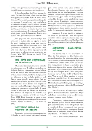 como

SER FIEL em tudo

ordena fazer, por mais inconveniente, por mais
contrário que seja aos nossos sentimentos. ...

para outros canais, com idéias errôneas de
beneficência. Podemos errar ao dar aos pobres
esmolas que não são uma bênção para eles, que
os levam a julgar que não precisam esforçar-se por
fazer economia, pois outros não lhes permitirão
sofrer. Não devemos apoiar a indolência, ou encorajar hábitos de satisfação própria, provendo
meios para a condescendência consigo mesmos.
Muito embora os pobres dignos não devam ser
negligenciados, tanto quanto possível, devem
todos eles ser ensinados a ajudar a si mesmos.

É fazendo as obras de Cristo, atendendo
como Ele aos sofredores e aflitos, que nós devemos aperfeiçoar o caráter cristão. É para o nosso
bem que Deus nos convida a praticar a abnegação
por amor de Cristo, a levar a cruz, a trabalhar e
nos sacrificarmos procurando salvar o que está
perdido. Este é o processo que o Senhor usa para
purificar, escoimando o material inferior, para
que os preciosos traços de caráter de Jesus Cristo
apareçam no crente. Toda a escória deve ser arrojada da alma, pela santificação da verdade. ...

A essência de nosso trabalho é a salvação
de almas. Foi por isso que Cristo fez o grande
sacrifício, e é isso especialmente que exige beneficência de nossa parte. Historical Sketches of the
Foreign Missions of the Seventh-day Adventists,
pág. 293.

Pela graça de Cristo, nossos esforços para
abençoar os outros, não são apenas o meio
de nosso crescimento na graça, mas também
aumentam nossa felicidade futura e eterna. Aos
que têm sido coobreiros de Cristo, dir-se-á: “Bem
está, bom e fiel servo. Sobre o pouco foste fiel,
sobre muito te colocarei; entra no gozo do teu
Senhor.” Mat. 25:23. Review and Herald, 27 de
junho de 1893.

Abnegação - Sacrifício
Próprio

Na necessidade e no infortúnio, os
filhos de Deus clamam por Ele. Muitos estão
perecendo por falta das coisas necessárias à vida.
Seus clamores penetram nos ouvidos do Senhor
dos Exércitos. Estritas contas pedirá Ele dos que
têm negligenciado os Seus necessitados. Que
farão esses ricos egoístas quando o Senhor lhes
perguntar: “Que fizestes com o dinheiro que
vos dei para usar para Mim?” “Irão estes para o
tormento eterno.” Mat. 25:46. O Senhor lhes
dirá: “Apartai-vos de Mim, malditos, ... porque
tive fome, e não Me destes de comer; tive sede, e
não Me destes de beber; sendo estrangeiro, não
Me recolhestes; estando nu, não Me vestistes; e
estando enfermo e na prisão, não Me visitastes.”
Mat. 25:41-43.

Não Deve Ser Sustentado
na Ociosidade

O costume de sustentar homens e mulheres ociosos por meio de dádivas particulares ou
dinheiro da igreja encoraja-os a manter hábitos
maus. Tal atitude deve ser conscienciosamente
evitada. Todo homem, mulher e criança devem
ser educados a fazer trabalho prático e útil.
Devem todos aprender algum ofício. Pode ser
a fabricação de tendas, pode ser qualquer outra
ocupação, mas todos devem estar preparados
para usar suas faculdades para algum fim. E Deus
está pronto a aumentar as capacidades de todos
os que se educarem em hábitos de diligência.
Não devemos ser “vagarosos no cuidado; sede
fervorosos no espírito, servindo ao Senhor”.
Rom. 12:11. Deus abençoará a todos os que
forem cuidadosos quanto a sua influência nesse
sentido. Review and Herald, 13 de março de
1900.

Por todo o nosso redor se ouve o ruidoso
pranto de um mundo cheio de tristezas. O pecado lança suas sombras sobre nós. Preparemonos para cooperar com o Senhor.
Os prazeres e o poder deste mundo passarão. Ninguém poderá levar os tesouros terrenos
para o mundo eterno. Mas a vida gasta em fazer
a vontade de Deus permanecerá para sempre.
O resultado do que é dado para fazer a obra de
Deus avançar, ver-se-á no reino de Deus. Review
and Herald, 31 de janeiro de 1907.

Desviando Meios do
Tesouro da Missão

Em muitos casos, os meios que deviam ser
dedicados ao trabalho missionário são desviados

Ellen G. White - Conselhos Sobre Mordomia, 154-167

58

 