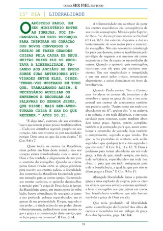 como

SER FIEL em tudo

O

15º dia | Liberalidade
apóstolo Paulo, em
seu ministério entre
as igrejas, foi incansável em seus esforços
para inspirar no coração
dos novos conversos o
desejo de fazer grandes
coisas pela causa de Deus.
Muitas vezes ele os exortava à liberalidade. Falando aos anciãos de Éfeso
sobre suas anteriores atividades entre eles, disse:
“Tenho-vos mostrado em tudo
que, trabalhando assim, é
necessário auxiliar os
enfermos e recordar as
palavras do Senhor Jesus,
que disse: Mais bem-aventurada coisa é dar do que
receber.” Atos 20:35.

A voluntariedade em sacrificar da parte
dos crentes macedônios era conseqüência de
sua inteira consagração. Movidos pelo Espírito
de Deus, “se deram primeiramente ao Senhor”
(II Cor. 8:5), daí estarem dispostos a dar voluntariamente de seus meios para o sustento
do evangelho. Não era necessário constrangêlos para que dessem; antes se rejubilavam pelo
privilégio de negarem a si mesmos até coisas
necessárias a fim de suprir as necessidades de
outros. Quando o apóstolo quis restringi-los,
insistiram com ele para que aceitasse suas
ofertas. Em sua simplicidade e integridade,
e em seu amor pelos irmãos, renunciaram
alegremente, e assim abundaram no fruto da
beneficência.
Quando Paulo enviou Tito a Corinto
para fortalecer os crentes ali, instruiu-o a desenvolver a igreja na graça de dar; e em carta
pessoal aos crentes ele acrescentou também
seu próprio apelo. “Assim como em tudo sois
abundantes na fé”, apelou ele, “e na palavra,
e na ciência, e em toda diligência, e em vossa
caridade para conosco, assim também abundeis nessa graça. Agora, porém, completai
também o já começado, para que, assim como
houve a prontidão de vontade, haja também
o cumprimento, segundo o que tendes. Porque, se há prontidão de vontade, será aceita
segundo o que qualquer tem e não segundo o
que não tem.” II Cor. 8:7, 11 e 12. “E Deus é
poderoso para tornar abundante em vós toda
graça, a fim de que, tendo sempre, em tudo,
toda suficiência, superabundeis em toda boa
obra, ... para que em tudo enriqueçais para
toda a beneficência, a qual faz que por nós se
dêem graças a Deus.” II Cor. 9:8 e 11.

“E digo isto”, escreveu ele aos coríntios,
“que o que semeia pouco pouco também ceifará.
... Cada um contribua segundo propôs no seu
coração, não com tristeza ou por necessidade;
porque Deus ama ao que dá com alegria.” II
Cor. 9:6 e 7.

Quase todos os crentes da Macedônia,
eram pobres em bens deste mundo, mas seu
coração estava transbordando com o amor a
Deus e Sua verdade, e alegremente deram para
o sustento do evangelho. Quando as coletas
gerais foram tiradas entre as igrejas gentílicas
para socorro aos crentes judeus, a liberalidade
dos conversos da Macedônia foi exaltada como
Abnegada liberalidade levou a primeira
um exemplo para as outras igrejas. Escrevendo
igreja a uma explosão de alegria; pois os crenaos crentes coríntios, o apóstolo chamou-lhes
a atenção para “a graça de Deus dada às igrejas tes sabiam que seus esforços estavam ajudando
da Macedônia; como, em muita prova de tribu- a levar o evangelho aos que jaziam em trevas.
lação, houve abundância do seu gozo, e como Sua beneficência testificava que não haviam
a sua profunda pobreza superabundou em ri- recebido a graça de Deus em vão.
quezas da sua generosidade. Porque, segundo o
Que teria produzido tal liberalidade
seu poder... e ainda acima do seu poder, deram senão a santificação do Espírito? Aos olhos de
voluntariamente, pedindo-nos com muitos rocrentes e incrédulos foi um milagre da graça.
gos a graça e a comunicação deste serviço, que
Atos dos Apóstolos, págs. 342-344.
se fazia para com os santos”. II Cor. 8:1-4.
59

 