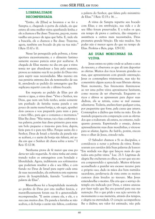 como

SER FIEL em tudo

Liberalidade
Recompensada

a palavra do Senhor, que falara pelo ministério
de Elias.” I Reis 17:15 e 16. ...

“Então, ele [Elias] se levantou e se foi a
Sarepta; e, chegando à porta da cidade, eis que
estava ali uma mulher viúva apanhando lenha; e
ele a chamou e lhe disse: Traze-me, peço-te, numa
vasilha um pouco de água que beba. E, indo ela
a buscá-la, ele a chamou e lhe disse: Traze-me,
agora, também um bocado de pão na tua mão.”
I Reis 17:10 e 11.

A viúva de Sarepta repartiu seu bocado
com Elias; e em retribuição, sua vida e a de
seu filho foram preservadas. E a todos os que,
em tempo de prova e carência, dão simpatia e
assistência a outros mais necessitados, Deus
prometeu grande bênção. Ele não mudou. Seu
poder não é menor agora do que no tempo de
Elias. Profetas e Reis, págs. 129-132.

Nesse lar perseguido pela pobreza, a fome
apertava excessivamente; e o alimento lastimosamente escasso parecia estar por acabar-se. À
chegada de Elias mesmo no dia em que a viúva
temia ter que abandonar a luta pelo sustento,
provou ao máximo sua fé no poder do Deus vivo
para suprir suas necessidades. Mas mesmo em
sua penúria extrema deu ela testemunho de sua
fé, atendendo ao pedido do estrangeiro que lhe
suplicava repartir com ele o último bocado.

As Duas Moedinhas da
Viúva

Jesus estava no pátio onde se achava a arca
do tesouro, e observava os que ali iam depositar
as ofertas. Muitos dos ricos levavam grandes somas, que apresentavam com grande ostentação.
Jesus os contemplava tristemente, mas não fez
comentário algum acerca de suas liberais ofertas.
Num momento, Sua fisionomia iluminou-se
ao ver uma pobre viúva aproximar-se hesitante,
Em resposta ao pedido de Elias por ali- como receosa de ser observada. Enquanto os
mento e água, a viúva disse: “Vive o Senhor, teu ricos e altivos se apressavam para depor suas
Deus, que nem um bolo tenho, senão somente dádivas, ela se retraía, como se mal ousasse
um punhado de farinha numa panela e um adiantar-se. Todavia, anelava fazer qualquer coisa,
pouco de azeite numa botija; e, vês aqui, apanhei por pequenina que fosse, pela causa que amava.
dois cavacos e vou prepará-lo para mim e para Contemplou a dádiva que tinha na mão. Era deo meu filho, para que o comamos e morramos.” masiado pequena em comparação com as ofertas
Elias lhe disse: “Não temas; vai e faze conforme à dos que a rodeavam: ali estava, no entanto, tudo
tua palavra; porém faze disso primeiro para mim quanto possuía. Espreitando o ensejo, deitou
um bolo pequeno e traze-mo para fora; depois, apressadamente suas duas moedinhas, e virou-se
farás para ti e para teu filho. Porque assim diz o para se afastar, ligeira. Ao fazê-lo, porém, enconSenhor, Deus de Israel: a farinha da panela não trou o olhar de Jesus, cravado nela.
se acabará, e o azeite da botija não faltará, até ao
O Salvador chamou a Si os discípulos, e
dia em que o Senhor dê chuva sobre a terra.” I
convidou-os a notar a pobreza da viúva. Então
Reis 17:12-14.
soaram aos ouvidos dela Suas palavras de louvor:
Nenhuma prova de fé maior que essa po- “Em verdade vos digo que lançou mais do que
deria ter sido requerida. A viúva tinha até então todos esta pobre viúva.” Luc. 21:3. Lágrimas de
tratado todos os estrangeiros com bondade e alegria lhe encheram os olhos, ao ver que seu ato
liberalidade. Agora, indiferente aos sofrimentos era compreendido e apreciado. Muitos tê-la-iam
que poderiam resultar a ela e seu filho, e con- aconselhado a guardar seu escasso recurso para
fiando no Deus de Israel para suprir cada uma o próprio uso; dado às mãos dos bem nutridos
de suas necessidades, ela enfrentou esta suprema sacerdotes, perder-se-ia de vista entre os muitos
prova de hospitalidade, fazendo “conforme à custosos dons levados ao tesouro. Mas Jesus
palavra de Elias”.
entendeu-lhe o motivo. Ela cria que o serviço do
Maravilhosa foi a hospitalidade mostrada templo era indicado por Deus, e estava ansiosa
ao profeta de Deus por esta mulher fenícia, e por fazer tudo que lhe era possível para sua mamaravilhosamente foram sua fé e generosidade nutenção. Fez o que pôde e sua ação serviria de
recompensadas. “E assim comeu ela, e ele, e a monumento a sua memória, através dos tempos,
sua casa muitos dias. Da panela a farinha se não e alegria na eternidade. O coração acompanhouacabou, e da botija o azeite não faltou, conforme lhe a dádiva; seu valor foi estimado, não pela
60

 