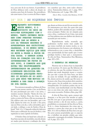 como

SER FIEL em tudo

rico; pois este dá de sua fartura. A providência nos caminhos que abre, serão todos obreiros
de Deus delineou todo o plano da doação sis- ativos. Testemunhos Seletos, vol. 1, págs. 378 e
temática para bem do homem. Sua providência 379; Testimonies, vol. 3, págs. 398 e 399.
não cessa nunca. Caso os servos de Deus a sigam
Ellen G. White - Conselhos Sobre Mordomia, 171-180

E

16º dia | As riquezas dos ímpios
nquanto estivermos
neste mundo, e o
Espírito de Deus Se
estiver esforçando com o
mundo, tanto devemos receber como prestar favores.
Devemos dar ao mundo a
luz da verdade segundo é
apresentada nas Escrituras
Sagradas, e do mundo devemos receber aquilo que Deus
os move a fazer a favor de
Sua causa. O Senhor ainda
toca no coração dos reis e
governadores em favor de
Seu povo, e compete aos que
estão tão profundamente
interessados na questão da
liberdade religiosa não
dispensar quaisquer favores ou eximir-se do auxílio que Deus tem movido os
homens a dar para o avanço
de Sua causa.

que devem ser feitas em prol de um mundo caído.
Os instrumentos por meio dos quais vêm essas
dádivas, podem abrir avenidas em que a verdade
possa prosseguir. Podem não ter simpatia para
com a obra, e nenhuma fé em Cristo, nem praticar Suas palavras; mas suas dádivas não devem ser
recusadas por esse motivo. ...
Repetidamente tenho mostrado que
poderíamos receber muito mais auxílio do
que temos recebido em muitos modos, se nos
aproximássemos dos homens com sabedoria, familiarizando-os com a nossa obra, e dando-lhes
uma oportunidade de fazer aquilo que é nosso
privilégio levá-los a fazer para o avançamento
da obra de Deus. Testemunhos Para Ministros,
págs. 202 e 203.

O Exemplo de Neemias

Neemias não se deixou ficar na dependência da incerteza. Os meios que lhe faltavam ele
os solicitou dos que lho podiam fornecer. E o
Senhor está ainda desejando mover o coração
dos que têm a posse dos Seus bens, em favor
da causa da verdade. Os que trabalham para
Ele, devem servir-se do auxílio que Ele move os
homens a dar. Esses dons podem abrir caminhos
pelos quais a luz da verdade irá a muitas terras
entenebrecidas. Os doadores podem não ter fé
em Cristo, nem familiaridade com Sua Palavra;
mas os seus dons não estão neste mesmo caso
para serem recusados. Profetas e Reis, pág. 634.

Encontramos exemplos na Palavra de Deus
quanto a esse mesmo assunto. Ciro, rei da Pérsia,
fez uma proclamação por todo o seu reino, e
mandou escrever dizendo: “Assim diz Ciro, rei
A obra de Deus deve, agora, avançar rapida Pérsia: o Senhor, Deus dos Céus, me deu
damente, e se Seu povo Lhe atender ao apelo,
todos os reinos da Terra; e Ele me encarregou de
Lhe edificar uma casa em Jerusalém, que é em fará Ele com que os que possuem propriedades
Judá. Quem há entre vós, de todo o Seu povo, estejam prontos a dar de seus meios, e, assim,
seja seu Deus com ele, e suba a Jerusalém, que é possibilitem a consumação de Sua obra na Terra.
em Judá, e edifique a casa do Senhor, Deus de “A fé é o firme fundamento das coisas que se
Israel.” Esd. 1:2 e 3. Segunda ordem foi dada por esperam e a prova das coisas que se não vêem.”
Dario para a edificação da casa do Senhor, e está Heb. 11:1. A fé na Palavra de Deus fará com que
Seu povo possua propriedades que os capacitaregistrada no sexto capítulo de Esdras.
rão a trabalhar nas grandes cidades que estão
O Senhor Deus de Israel tem colocado os esperando a mensagem da verdade. Testimonies,
Seus bens nas mãos de incrédulos, mas eles devem vol. 9, págs. 272 e 273.
ser usados para favorecer a realização das obras
63

 