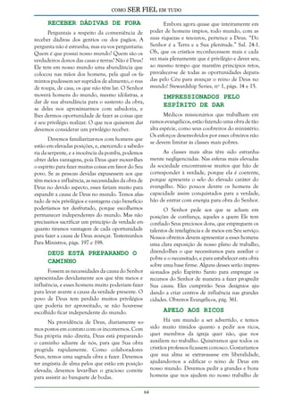 como

SER FIEL em tudo

Receber Dádivas de Fora

Embora agora quase que inteiramente em
poder de homens ímpios, todo mundo, com as
suas riquezas e tesouros, pertence a Deus. “Do
Senhor é a Terra e a Sua plenitude.” Sal. 24:1.
Oh, que os cristãos reconhecessem mais e cada
vez mais plenamente que é privilégio e dever seu,
ao mesmo tempo que mantêm princípios retos,
prevalecer-se de todas as oportunidades deparadas pelo Céu para avançar o reino de Deus no
mundo! Stewardship Series, nº 1, págs. 14 e 15.

Perguntais a respeito da conveniência de
receber dádivas dos gentios ou dos pagãos. A
pergunta não é estranha; mas eu vos perguntaria:
Quem é que possui nosso mundo? Quem são os
verdadeiros donos das casas e terras? Não é Deus?
Ele tem em nosso mundo uma abundância que
colocou nas mãos dos homens, pela qual os famintos pudessem ser supridos de alimento, o nus
de roupa, de casa, os que não têm lar. O Senhor
moverá homens do mundo, mesmo idólatras, a
dar de sua abundância para o sustento da obra,
se deles nos aproximarmos com sabedoria, e
lhes dermos oportunidade de fazer as coisas que
é seu privilégio realizar. O que nos quiserem dar
devemos considerar um privilégio receber.

Impressionados Pelo
Espírito de Dar

Médicos missionários que trabalham em
ramos evangélicos, estão fazendo uma obra de tão
alta espécie, como seus coobreiros do ministério.
Os esforços desenvolvidos por esses obreiros não
se devem limitar às classes mais pobres.

Devemos familiarizar-nos com homens que
estão em elevadas posições, e, exercendo a sabedoria da serpente, e a inocência da pomba, podemos
obter deles vantagens, pois Deus quer mover-lhes
o espírito para fazer muitas coisas em favor do Seu
povo. Se as pessoas devidas expusessem aos que
têm meios e influência, as necessidades da obra de
Deus no devido aspecto, esses fariam muito para
expandir a causa de Deus no mundo. Temos afastado de nós privilégios e vantagens cujo benefício
poderíamos ter desfrutado, porque escolhemos
permanecer independentes do mundo. Mas não
precisamos sacrificar um princípio de verdade enquanto tiramos vantagem de cada oportunidade
para fazer a causa de Deus avançar. Testemunhos
Para Ministros, págs. 197 e 198.

As classes mais altas têm sido estranhamente negligenciadas. Nas esferas mais elevadas
da sociedade encontram-se muitos que hão de
corresponder à verdade, porque ela é coerente,
porque apresenta o selo do elevado caráter do
evangelho. Não poucos dentre os homens de
capacidade assim conquistados para a verdade,
hão de entrar com energia para obra do Senhor.
O Senhor pede aos que se acham em
posições de confiança, aqueles a quem Ele tem
confiado Seus preciosos dons, que empreguem os
talentos de inteligência e de meios em Seu serviço.
Nossos obreiros devem apresentar a esses homens
uma clara exposição de nosso plano de trabalho,
dizendo-lhes o que necessitamos para auxiliar o
pobre e o necessitado, e para estabelecer esta obra
sobre uma base firme. Alguns desses serão impressionados pelo Espírito Santo para empregar os
recursos do Senhor de maneira a fazer progredir
Sua causa. Eles cumprirão Seus desígnios ajudando a criar centros de influência nas grandes
cidades. Obreiros Evangélicos, pág. 361.

Deus Está Preparando o
Caminho

Fossem as necessidades da causa do Senhor
apresentadas devidamente aos que têm meios e
influência, e esses homens muito poderiam fazer
para levar avante a causa da verdade presente. O
povo de Deus tem perdido muitos privilégios
que poderia ter aproveitado, se não houvesse
escolhido ficar independente do mundo.

Apelo aos Ricos

Há um mundo a ser advertido, e temos
sido muito tímidos quanto a pedir aos ricos,
quer membros da igreja quer não, que nos
auxiliem no trabalho. Quiséramos que todos os
cristãos professos ficassem conosco. Gostaríamos
que sua alma se extravasasse em liberalidade,
ajudando-nos a edificar o reino de Deus em
nosso mundo. Devemos pedir a grandes e bons
homens que nos ajudem no nosso trabalho de

Na providência de Deus, diariamente somos postos em contato com os inconversos. Com
Sua própria mão direita, Deus está preparando
o caminho adiante de nós, para que Sua obra
progrida rapidamente. Como colaboradores
Seus, temos uma sagrada obra a fazer. Devemos
ter angústia de alma pelos que estão em posição
elevada; devemos levar-lhes o gracioso convite
para assistir ao banquete de bodas.
64

 