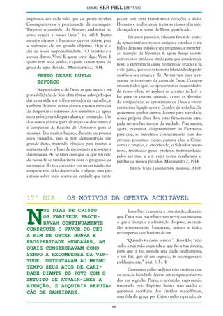 como

SER FIEL em tudo

impressos em cada mão que os queira receber.
Consagremo-nos à proclamação da mensagem:
“Preparai o caminho do Senhor; endireitai no
ermo vereda a nosso Deus.” Isa. 40:3. Instrumentos divinos e humanos devem unir-se para
a realização de um grande objetivo. Hoje é o
dia de nossa responsabilidade. “O Espírito e a
esposa dizem: Vem! E quem ouve diga: Vem! E
quem tem sede venha; e quem quiser tome de
graça da água da vida.” Manuscrito 2, 1914.

poder tem para transformar corações e vidas.
Homens e mulheres de todas as classes têm sido
alcançados e o nome de Deus, glorificado.
Em anos passados, falei em favor do plano
de apresentar aos nossos amigos e vizinhos o trabalho de nossa missão e seu progresso, e me referi
ao exemplo de Neemias. E agora desejo insistir
com nossos irmãos e irmãs para que estudem de
novo a experiência desse homem de oração e fé,
e são juízo, que ousou tomar a liberdade de pedir
auxílio a seu amigo, o Rei Artaxerxes, para levar
avante os interesses da causa de Deus. Compreendam todos que, ao apresentar as necessidades
de nossa obra, só podem os crentes refletir a
luz para os outros, quando, como o Neemias
da antiguidade, se aproximam de Deus e vivem
em íntima ligação com o Doador de toda luz. Se
quisermos ganhar outros do erro para a verdade,
nossa própria alma deve estar firmemente arraigada no conhecimento da verdade. Precisamos,
agora, examinar, diligentemente, as Escrituras,
para que, ao travarmos conhecimento com descrentes, possamos elevar, perante eles, a Cristo
como o ungido, o crucificado, o Salvador ressurrecto, testificado pelos profetas, testemunhado
pelos crentes, e em cujo nome recebemos o
perdão de nossos pecados. Manuscrito 2, 1914.

Fruto Desse Duplo
Esforço

Na providência de Deus, os que levam a responsabilidade de Sua obra têm-se esforçado por
dar nova vida aos velhos métodos de trabalho, e
também delinear novos planos e novos métodos
de despertar o interesse dos membros da igreja
num esforço unido para alcançar o mundo. Um
dos novos planos para alcançar os descrentes é
a campanha da Recolta de Donativos para as
missões. Em muitos lugares, durante os poucos
anos passados, isso se tem demonstrado um
grande êxito, trazendo bênçãos para muitos e
aumentando o afluxo de meios para a tesouraria
das missões. Ao se fazer com que os que não são
da nossa fé se familiarizem com o progresso da
mensagem do terceiro anjo, em terras pagãs, sua
simpatia tem sido despertada, e alguns têm procurado saber mais acerca da verdade que tanto

Ellen G. White - Conselhos Sobre Mordomia, 183-191

N

17º dia | Os Motivos da Oferta Aceitável
os dias de Cristo
os fariseus procuravam continuamente
conseguir o favor do Céu
a fim de obter honra e
prosperidade mundanas, as
quais consideravam como
sendo a recompensa da virtude. Ostentavam ao mesmo
tempo seus atos de caridade diante do povo com o
intuito de atrair-lhes a
atenção, e adquirir reputação de santidade.

Jesus lhes censurou a ostentação, dizendo
que Deus não reconhece um serviço como esse,
e que a lisonja e a admiração do povo, as quais
tão ansiosamente buscavam, seriam a única
recompensa que haviam de ter.
“Quando tu deres esmola”, disse Ele, “não
saiba a tua mão esquerda o que faz a tua direita,
para que a tua esmola seja dada ocultamente,
e teu Pai, que vê em segredo, te recompensará
publicamente.” Mat. 6:3 e 4.
Com essas palavras Jesus não ensinou que
os atos de bondade devem ser sempre conservados em segredo. Paulo, o apóstolo, escrevendo
inspirado pelo Espírito Santo, não oculta o
generoso sacrifício dos cristãos macedônios,
mas fala da graça por Cristo neles operada, de
66

 