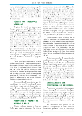 como

SER FIEL em tudo

ofertas voluntárias para o sustento do evangelho,
que têm os tentadores subornos dos banquetes
e divertimentos em geral. É uma triste realidade
que esses incentivos prevalecem quando as
coisas sagradas e eternas não têm força para
influenciar o coração a se empenhar em obras
de beneficência.

a que recorrem para suprir a falta? Deus vê a
impiedade dos métodos que adotam. Os lugares
de culto são contaminados por toda sorte de
dissipação idólatra, a fim de que se possa ganhar
um pouco de dinheiro dos amantes dos prazeres
para pagar dívidas da igreja ou manter-lhe o trabalho. Muitas dessas pessoas, não pagariam, por
iniciativa própria, um único centavo para fins religiosos. Na orientação de Deus para o sustento
de Sua obra, onde é que encontramos qualquer
menção de bazares, concertos, quermesses e entretenimentos similares? Deve a causa do Senhor
depender das próprias coisas que Ele proibiu em
Sua Palavra - das coisas que desviam a mente, de
Deus, da sobriedade, da piedade e santidade?

Moisés não Instituiu
Loterias

O plano de Moisés no deserto para
alcançar meios teve grande êxito. Não houve
necessidade de compulsão. Moisés não fez um
grande banquete. Não convidou o povo para
cenas de alegria, dança, e divertimentos em
geral. Tampouco instituiu ele loterias ou qualquer outra coisa profana dessa espécie a fim de
obter recursos para construir o tabernáculo de
Deus no deserto. Deus ordenou a Moisés que
convidasse os filhos de Israel a trazerem ofertas.
Devia Moisés aceitar dádivas de todo homem
que voluntariamente desse, de coração. Essas
ofertas voluntárias vieram em tão grande abundância que Moisés proclamou já ser suficiente.
Deviam parar de dar presentes, pois já haviam
dado com abundância, muito mais do que podia
ser usado.

E que impressão se faz na mente dos incrédulos? A santa norma da Palavra de Deus é
rebaixada até o pó. Deus e o nome de cristão são
menosprezados. Por esse meio não bíblico de levantar recursos, fortalecem-se os mais corruptos
princípios. E assim é que Satanás quer que seja.
Os homens estão repetindo o pecado de Nadabe
e Abiú. Usam no serviço de Deus fogo comum,
em vez de fogo sagrado. O Senhor não aceita tais
ofertas.
Todos esses métodos de trazer dinheiro
para Seu tesouro são para Ele uma abominação.
É uma devoção espúria que leva a tal invenção.
Oh, que cegueira, que paixão louca há em muitos dos que pretendem ser cristãos! Membros
da igreja estão fazendo o mesmo que fizeram os
habitantes do mundo nos dias de Noé, quando a
imaginação de seu coração era só má, continuamente. Todos os que temem a Deus aborrecerão
tais práticas por serem uma falsa representação
da religião de Jesus Cristo. Review and Herald, 8
de dezembro de 1896.

Têm as tentações de Satanás êxito sobre os
professos seguidores de Cristo quanto à satisfação
do prazer e do apetite. Vestido como anjos de luz,
citará ele as Escrituras para justificar as tentações
que põe diante dos homens para que condescendam com o apetite, e os prazeres mundanos
que agradam ao coração carnal. São os professos
seguidores de Cristo fracos na força moral, e são
fascinados pelos subornos que Satanás tem posto
diante deles, e ele alcança a vitória.

Liberalidade sem
Profundeza de Princípio

Como considera Deus as igrejas que são
mantidas por esse meio? Cristo não pode aceitar
essas ofertas, porque elas não foram dadas por
amor e devoção a Ele, mas por sua idolatria ao
eu. Mas o que muitos não fariam por amor a
Cristo, fá-lo-ão por amor de finas iguarias, para
satisfazer o apetite, e por amor aos divertimentos
mundanos, para agradar ao coração carnal. Review and Herald, 13 de outubro de 1874.

Pode o pastor ser o amigo íntimo de algum
homem rico, e pode este ser muito liberal para
com ele; isso agrada ao pastor, que por seu turno
não economiza louvores à beneficência de seu
doador. Seu nome pode ser exaltado ao aparecer
na imprensa, no entanto pode esse liberal doador ser completamente indigno do crédito que
lhe é dado.

Repetindo o Pecado de
Nadabe e Abiú

Sua liberalidade não proveio de um
profundo e vivo princípio de fazer o bem com
seus recursos, para fazer a causa de Deus avançar

Cristãos professos rejeitam o plano do
Senhor para angariar meios para Sua obra; e
70

 