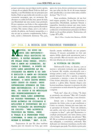 como

SER FIEL em tudo

porque a apreciava, mas por algum motivo egoísta, agora vós, ricos, chorai e pranteai por vossas miséo desejo de ser julgado liberal. Pode ter dado por rias, que sobre vós hão de vir. As vossas riquezas
impulso, e sua liberalidade não ter princípios pro- estão apodrecidas, e as vossas vestes estão comidos
fundos. Pode ser que tenha sido movido ao ouvir da traça.” Tia. 5: 1 e 2.
comovente mensagem, que, no momento, lhe
Esses acordarão, finalmente, de um horafrouxou os cordéis da bolsa; mas, apesar de tudo, rível engano próprio. Os que lhes louvavam a
sua liberalidade não tem motivo mais profundo. espasmódica liberalidade, ajudaram Satanás a
Dá por espasmos; sua bolsa se abre espasmodica- enganá-los, fazendo-os pensar que eram muito
mente e com a mesma certeza espasmodicamente liberais, que se sacrificavam muito, quando nem
se fecha. Não merece elogio, pois é, em todo o conheciam os fundamentais princípios da liberasentido da palavra, um homem mesquinho; e, a lidade ou do sacrifício próprio. Testimonies, vol.
não ser que se converta completamente, bolsa e 1, págs. 475 e 476.
tudo, ouvirá a fulminante denúncia: “Eia, pois,
Ellen G. White - Conselhos Sobre Mordomia, 195-206

M

18º dia | a busca dos tesouros terrenos - I
uitos, do povo de
Deus são entorpecidos pelo espírito do
mundo, e estão negando sua
fé pelas suas obras. Cultivam o amor ao dinheiro, às
casas e terras, a ponto de
isto lhes absorver as faculdades da mente e do ser
e excluir o amor ao Criador
e às almas por quem Cristo
morreu. O deus deste mundo
lhes cegou os olhos; seus
interesses eternos se tornam secundários; e o cérebro, os ossos e os músculos
são sobrecarregados ao
máximo para lhes aumentar
as posses terrenas. E todo
esse acúmulo de cuidados e
aflições é suportado em direta violação da exortação
de Cristo: “Não ajunteis
tesouros na Terra, onde
a traça e a ferrugem tudo
consomem, e onde os ladrões
minam e roubam.” Mat. 6:19.

fazendo estarão trabalhando em seu próprio
interesse. O tesouro acumulado no Céu está
seguro; ladrão algum pode aproximar-se nem a
traça corroê-lo. Mas seu tesouro está na Terra, e
têm suas afeições em seu tesouro.

A Vitória de Cristo

Defrontou-Se Cristo, no deserto, com as
maiores e principais tentações que assediaram
ao homem. Ali, sozinho, encontrou-Se com o
inimigo astuto e sutil, e o venceu. A primeira e
grande tentação foi sobre o apetite; a segunda,
a presunção; a terceira, o amor do mundo. A
Cristo foram oferecidos os tronos e reinos do
mundo e a glória deles. Satanás chegou com
honras mundanas, riquezas e os prazeres da vida,
e os apresentou na mais atraente luz, para seduzir
e enganar.
“Tudo isto”, disse ele a Cristo, “Te darei
se, prostrado, me adorares.” Mat. 4:9. Contudo
Cristo repeliu o astuto inimigo, e saiu vitorioso.
Jamais será o homem provado com
tentações tão fortes como as que assediaram a
Cristo; no entanto, Satanás tem mais êxito em
se aproximar do homem. “Todo este dinheiro,
este ganho, esta terra, este poder, estas honras
e riquezas, te darei” - pelo quê? Raramente é a
condição pronunciada com tanta clareza como
o foi a Cristo: “Se, prostrado, me adorares.” Mat.
4:9. Ele se contenta em exigir que a integridade
seja subjugada, a consciência, embotada. Pela
dedicação aos interesses mundanos, recebe toda
a homenagem que pede. Fica aberta a porta para

Esquecem-se de que Ele disse também:
Ajuntai para vós tesouros no Céu; que assim
71

 