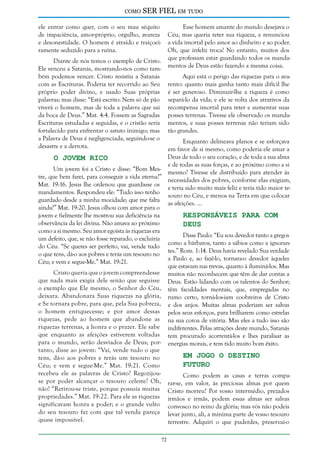 como

SER FIEL em tudo

ele entrar como quer, com o seu mau séquito
de impaciência, amor-próprio, orgulho, avareza
e desonestidade. O homem é atraído e traiçoeiramente seduzido para a ruína.

Esse homem amante do mundo desejava o
Céu, mas queria reter sua riqueza, e renunciou
a vida imortal pelo amor ao dinheiro e ao poder.
Oh, que infeliz troca! No entanto, muitos dos
que professam estar guardando todos os mandamentos de Deus estão fazendo a mesma coisa.

Diante de nós temos o exemplo de Cristo.
Ele venceu a Satanás, mostrando-nos como também podemos vencer. Cristo resistiu a Satanás
com as Escrituras. Poderia ter recorrido ao Seu
próprio poder divino, e usado Suas próprias
palavras; mas disse: “Está escrito: Nem só de pão
viverá o homem, mas de toda a palavra que sai
da boca de Deus.” Mat. 4:4. Fossem as Sagradas
Escrituras estudadas e seguidas, e o cristão seria
fortalecido para enfrentar o astuto inimigo; mas
a Palavra de Deus é negligenciada, seguindo-se o
desastre e a derrota.

Aqui está o perigo das riquezas para o avarento: quanto mais ganha tanto mais difícil lhe
é ser generoso. Diminuir-lhe a riqueza é como
separá-lo da vida; e ele se volta dos atrativos da
recompensa imortal para reter e aumentar suas
posses terrenas. Tivesse ele observado os mandamentos, e suas posses terrenas não teriam sido
tão grandes.

Enquanto delineava planos e se esforçava
em favor de si mesmo, como poderia ele amar a
Deus de todo o seu coração, e de toda a sua alma
O Jovem Rico
e de todas as suas forças, e ao próximo como a si
Um jovem foi a Cristo e disse: “Bom Mesmesmo? Tivesse ele distribuído para atender às
tre, que bem farei, para conseguir a vida eterna?”
necessidades dos pobres, conforme elas exigiam,
Mat. 19:16. Jesus lhe ordenou que guardasse os
e teria sido muito mais feliz e teria tido maior temandamentos. Respondeu ele: “Tudo isso tenho
souro no Céu, e menos na Terra em que colocar
guardado desde a minha mocidade; que me falta
as afeições. ...
ainda?” Mat. 19:20. Jesus olhou com amor para o
jovem e fielmente lhe mostrou sua deficiência na
Responsáveis Para com
observância da lei divina. Não amava ao próximo
Deus
como a si mesmo. Seu amor egoísta às riquezas era
Disse Paulo: “Eu sou devedor tanto a gregos
um defeito, que, se não fosse reparado, o excluiria
como a bárbaros, tanto a sábios como a ignorando Céu. “Se queres ser perfeito, vai, vende tudo
tes.” Rom. 1:14. Deus havia revelado Sua verdade
o que tens, dá-o aos pobres e terás um tesouro no
a Paulo e, ao fazê-lo, tornara-o devedor àqueles
Céu; e vem e segue-Me.” Mat. 19:21.
que estavam nas trevas, quanto à iluminá-los. Mas
Cristo queria que o jovem compreendesse muitos não reconhecem que têm de dar contas a
que nada mais exigia dele senão que seguisse Deus. Estão lidando com os talentos do Senhor;
o exemplo que Ele mesmo, o Senhor do Céu, têm faculdades mentais, que, empregadas no
deixara. Abandonara Suas riquezas na glória, rumo certo, torná-los-iam coobreiros de Cristo
e Se tornara pobre, para que, pela Sua pobreza, e dos anjos. Muitas almas poderiam ser salvas
o homem enriquecesse; e por amor dessas pelos seus esforços, para brilharem como estrelas
riquezas, pede ao homem que abandone as na sua coroa de vitória. Mas eles a tudo isso são
riquezas terrenas, a honra e o prazer. Ele sabe indiferentes. Pelas atrações deste mundo, Satanás
que enquanto as afeições estiverem voltadas tem procurado acorrentá-los e lhes paralisar as
para o mundo, serão desviados de Deus; por- energias morais, e tem tido muito bom êxito.
tanto, disse ao jovem: “Vai, vende tudo o que
Em Jogo o Destino
tens, dá-o aos pobres e terás um tesouro no
Futuro
Céu; e vem e segue-Me.” Mat. 19:21. Como
recebeu ele as palavras de Cristo? RegozijouComo podem as casas e terras compase por poder alcançar o tesouro celeste? Oh, rar-se, em valor, às preciosas almas por quem
não! “Retirou-se triste, porque possuía muitas Cristo morreu? Por vosso intermédio, prezados
propriedades.” Mat. 19:22. Para ele as riquezas irmãos e irmãs, podem essas almas ser salvas
significavam honra e poder; e o grande vulto convosco no reino da glória; mas vós não podeis
do seu tesouro faz com que tal venda pareça levar junto, ali, a mínima parte de vosso tesouro
quase impossível.
terrestre. Adquiri o que puderdes, preservai-o
72

 