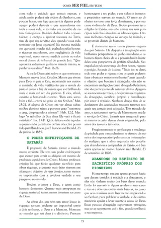 como

SER FIEL em tudo

com todo o cuidado que possais exercer, e
ainda assim poderá sair ordem do Senhor e, em
poucas horas, um fogo que perícia alguma pode
apagar poderá destruir o que acumulastes em
toda a vossa vida, e torná-lo um montão de ruínas fumegantes. Podereis dedicar todo o vosso
talento e energia a ajuntar tesouros na Terra;
mas de que vos servirão eles quando vossa vida
terminar ou Jesus aparecer? Na mesma medida
em que aqui tiverdes sido exaltados pelas honras
e riquezas mundanos, com negligência da vida
espiritual, nessa mesma medida caireis no valor
moral diante do tribunal do grande Juiz. “Que
aproveita ao homem ganhar o mundo inteiro, se
perder a sua alma?” Mat. 16:26.

homenagem a seu poder, e em todos os intentos
e propósitos servem ao mundo. O amor ao dinheiro torna-se uma força dominante, e por sua
causa violam a lei de Deus. Podem professar ter a
religião de Cristo, mas não amam aos seus princípios nem lhes atendem as admoestações. Dão
suas melhores energias ao serviço do mundo, e
se prostram diante de Mamom.
É alarmante serem tantas pessoas enganadas por Satanás. Ele desperta a imaginação com
brilhantes perspectivas de ganho mundano, e os
homens ficam cheios de si, e pensam haver diante
deles uma perspectiva de perfeita felicidade. São
engodados pela esperança de obter honra, riqueza
e posição. Satanás diz à alma: “Tudo isto te darei,
todo este poder e riqueza com os quais podereis
fazer o bem aos vossos semelhantes”; mas quando
o objetivo que buscam é alcançado, eles não se
encontram em ligação com o abnegado Redentor;
não são participantes da natureza divina. Apegamse aos tesouros terrenos, e desprezam os requisitos
da abnegação, sacrifício próprio e humilhação
por amor à verdade. Nenhum desejo têm de se
desfazerem dos acariciados tesouros terrenos nos
quais seu coração está colocado. Têm trocado de
amo, e aceitaram o serviço de Mamom em vez de
o serviço de Cristo. Satanás tem assegurado para
si mesmo o culto dessas almas enganadas, pelo
amor dos tesouros terrestres.

A ira de Deus cairá sobre os que serviram a
Mamom em vez de ao Criador. Mas os que vivem
para Deus e para o Céu, mostrando aos outros
o caminho da vida, verificarão que a vereda do
justo é como a luz da aurora que vai brilhando
mais e mais até ser dia perfeito. E eles, afinal,
ouvirão o bem-vindo convite: “Bem está, servo
bom e fiel... entra no gozo do teu Senhor.” Mat.
25:21. A alegria de Cristo era ver almas salvas
no Seu glorioso reino; e por esse gozo “suportou
a cruz, desprezando a afronta”. Heb. 12:2. Mas
logo “o trabalho da Sua alma Ele verá e ficará
satisfeito”. Isa. 53:11. Quão felizes serão aqueles
a quem tendo partilhado de Sua obra, for permitido partilhar-Lhe o gozo! Review and Herald, 23
de junho de 1885.

Freqüentemente se verifica que a mudança
da piedade para o mundanismo se efetuou de maneira tão imperceptível pelas astutas insinuações
do maligno, que a alma enganada não percebe
que abandonou a companhia de Cristo, e é Sua
serva apenas no nome. Review and Herald, 23
de setembro de 1890.

O Poder Enfeitiçante de
Satanás

É propósito de Satanás tornar o mundo
muito atraente. Ele tem um poder enfeitiçante
que exerce para atrair as afeições até mesmo de
professos seguidores de Cristo. Muitos professos
cristãos há que farão qualquer sacrifício para
obter riquezas, e quanto mais êxito tiverem em
alcançar o objetivo de seus desejos, tanto menos
se importarão com a preciosa verdade e seu
progresso no mundo.

Abandono do Espírito de
Sacrifício Próprio dos
Pioneiros

Houve tempo em que apenas poucos havia
que deram ouvidos à verdade e a abraçaram, e
eles não tinham muito dos bens deste mundo.
Então foi necessário alguns venderem suas casas
e terras e obterem outras mais baratas, ao passo
que seus recursos eram livremente emprestados
ao Senhor, para publicar a verdade, e de outras
maneiras ajudar a levar avante a causa de Deus.
Essas pessoas abnegadas suportaram privações,
mas se as suportarem até o fim, grande ser-lhes-á
a recompensa.

Perdem o amor a Deus, e agem como
homens dementes. Quanto mais prosperam na
riqueza material, tanto menos investem na causa
de Deus.
As obras dos que têm um amor louco às
riquezas tornam evidente ser impossível servir
a dois senhores, a Deus e a Mamom. Mostram
ao mundo que seu deus é o dinheiro. Prestam
73

 