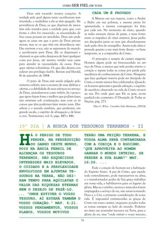 como

SER FIEL em tudo
Cada um é Provado

Deus está tocando muitos corações. A
verdade pela qual alguns tanto sacrificaram tem
triunfado, e multidões a ela se têm apegado. Na
providência de Deus, os que dispõem de meios
têm sido trazidos para a verdade para que, conforme a obra for crescendo, as necessidades de
Sua causa possam ser atendidas. Deus não pede
agora as casas em que o povo de Deus precisa
morar; mas se os que têm em abundância não
Lhe ouvirem a voz, não se separarem do mundo
e sacrificarem para Deus, Ele os dispensará e
chamará os que estão desejosos de fazer qualquer
coisa por Jesus, até mesmo vender suas casas
para atender às necessidades da causa. Deus
quer ofertas voluntárias. Os que dão devem considerar um privilégio fazê-lo. Review and Herald,
16 de setembro de 1884.

A Mateus em sua riqueza, como a André
e Pedro em sua pobreza, a mesma prova foi
apresentada; a mesma consagração foi feita
por cada um. No momento do êxito, quando
as redes estavam cheias de peixe, e mais fortes
eram os impulsos do viver anterior, Jesus pediu
aos discípulos junto ao mar que abandonassem
tudo pela obra do evangelho. Assim toda alma é
provada quanto a seu mais forte desejo - se bens
temporais, se a companhia de Cristo.
O princípio é sempre de caráter exigente.
Homem algum pode ser bem-sucedido no serviço de Deus, a menos que nele ponha inteiro o
coração e repute todas as coisas por perda pela
excelência do conhecimento de Cristo. Ninguém
que faça qualquer reserva pode ser discípulo de
Cristo, e muito menos Seu colaborador. Quando
os homens apreciam a grande salvação, o espírito
de sacrifício observado na vida de Cristo ver-se-á
na sua. Por onde quer que Ele os guie, acompanhá-Lo-ão contentes. O Desejado de Todas as
Nações, pág. 273.

O povo de Deus está sendo julgado pelo
universo celeste; mas a escassez de suas dádivas e
ofertas, e a debilidade de seus esforços no serviço
de Deus, assinalam-nos como infiéis. Se o pouco
que agora fazem fosse o melhor que podiam fazer,
não estariam sob condenação; mas com os recursos que têm poderiam fazer muito mais. Eles
sabem e o mundo também, que perderam, em
grande escala, o espírito de abnegação e de levar
a cruz. Testimonies, vol. 6, págs. 445 e 446.

Ellen G. White - Conselhos Sobre Mordomia, 209-216

H

19º dia | a busca dos tesouros terrenos - II

á o perigo de tudo
terão uma feição terrena, e
perder, na perseguição vossa alma será contaminada
do ganho deste mundo,
com a cobiça e o egoísmo.
pois na ânsia febril de
“Que aproveita ao homem
alcançar os tesouros
ganhar o mundo inteiro, se
terrenos, são esquecidos
perder a sua alma?” Mat.
interesses mais elevados.
16:26. ...
O cuidado e a perplexidade
Pode o coração do homem ser a habitação
envolvidos em ajuntar tedo Espírito Santo. A paz de Cristo, que excede
todo entendimento, pode repousar-vos na alma,
souros na Terra, não deie o transformador poder de Sua graça trabalhar
xam tempo para aquilatar o
em vossa vida, e habilitar-vos para os lugares da
valor das riquezas eternas
glória. Mas se o cérebro, nervos e músculos forem
nem o desejo de fazê-lo.
empregados a serviço do eu, não estais tornando
... “Onde estiver o vosso
Deus e o Céu a primeira consideração de vossa
tesouro, aí estará também o vida. É impossível entretecerdes as graças de
Cristo em vosso caráter, enquanto pondes todas
vosso coração.” Mat. 6:21.
as vossas energias ao lado do mundo. Podereis
Vossos pensamentos, vossos
ter êxito em acumular tesouros na Terra, para a
planos, vossos motivos
glória do eu, mas “onde estiver o vosso tesouro,

74

 