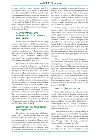 como

SER FIEL em tudo

aí estará também o vosso coração”. Mat. 6:21.
A reflexão sobre o que é eterno se tornará de
importância secundária. Podereis participar das
formas exteriores de culto, mas vosso serviço será
uma abominação ao Deus do Céu. Não podeis
servir a Deus e a Mamom. Ou pondes o coração
e a vontade do lado de Deus, ou empregais
vossas energias no serviço do mundo. Deus não
aceitará serviço dividido. Review and Herald, 1º
de setembro de 1910.

A Substância que
Permanece ou a Sombra
que Passa

Cristo apela aos membros de Sua igreja
para que alimentem a verdadeira e genuína esperança do evangelho. Aponta-lhes para cima, afirmando-lhes nitidamente estarem as riquezas que
perduram em cima, e não embaixo. A esperança
deles está no Céu, não na Terra. “Buscai primeiro
o reino de Deus, e a Sua Justiça”, diz Ele, e “todas
essas coisas” - tudo o que é essencial ao nosso bem
- “vos serão acrescentadas”. Mat. 6:33.

conservar absorvidos nos empreendimentos comerciais, pondo, assim, em perigo sua esperança
de vida eterna. Ele projeta todas as invenções
que põem em perigo a vida do homem. Sob
sua direção, levam os homens a cabo o que ele
inventa. Tão empenhados estão na aquisição de
riquezas e poder mundanos que não atentam
para o “Assim diz o Senhor”.
Satanás exulta ao ver que tem êxito em
afastar as mentes das questões solenes e importantes ligadas à vida eterna. Procura expulsar da
mente os pensamentos de Deus e colocar em seu
lugar o mundanismo e o comercialismo. Deseja
conservar o mundo em trevas. É seu propósito
estudado levar os homens a se esquecerem de
Deus e do Céu, a fim de colocar todas as almas
que possa sob sua jurisdição. E para esse fim
apresenta empreendimentos e invenções que de
tal maneira ocupem a mente dos homens, que
eles não tenham tempo para pensar nas coisas
celestiais.
Deve o povo de Deus, agora, despertar e
fazer o trabalho que negligenciaram. Ao delinear
planos para essa obra, devemos empenhar todas
as energias da mente. Não devemos regatear esforços para apresentar a verdade como esta é em
Jesus, de maneira tão simples e ainda assim tão
convincente que as mentes fiquem fortemente
impressionadas. Devemos planejar trabalhar de
tal maneira que consuma a menor quantidade
de meios possível; pois a obra deve avançar até
às regiões distantes. Review and Herald, 15 de
dezembro de 1910.

Para muitos, as coisas deste mundo empanam a visão gloriosa do eterno peso de glória
que aguarda os santos do Altíssimo. Não podem
distinguir a substância verdadeira, real e duradoura, da sombra falsa, enganosa e passageira.
Cristo com eles insiste para que removam de
diante dos olhos o que lhes está ofuscando a visão das realidades eternas. Insiste na remoção do
que está fazendo com que confundam sombras
com realidades e realidades com sombras. Deus
suplica a seu povo que empregue as energias do
corpo, espírito e alma no serviço que Ele espera
que realize. Apela para que sejam capazes de
dizer por si mesmos que os ganhos e vantagens
desta vida não merecem ser comparados com as
riquezas reservadas aos que de maneira diligente
e cuidadosa buscam a vida eterna. Review and
Herald, 23 de junho de 1904.

Uma Lição de Judas

Judas tinha qualidades de valor, mas havia,
em seu caráter, alguns traços que precisavam ser
podados antes de ele poder salvar-se. Devia nascer de novo, não da semente corruptível, mas da
incorruptível. Sua grande tendência hereditária e
cultivada para o mal era a cobiça. E, pela prática,
tornou-se ela um hábito que ele introduziu em
todos os seus negócios.

Absorvido na Aquisição
de Riquezas

Seus hábitos econômicos desenvolveram o
espírito avarento, e se tornaram fatal cilada. O ganho era-lhe a medida de uma experiência religiosa
correta, e toda a verdadeira justiça se subordinava
a isso. Princípios piedosos de retidão e justiça não
tinham guarida nos atos de sua vida.

O inimigo está justamente trabalhando
agora com a mesma perseverança com que
trabalhava antes do dilúvio. Pelo uso de vários
empreendimentos e invenções, diligentemente
está ele trabalhando para conservar a mente dos
homens obcecada com as coisas deste mundo.
Está empregando todo o seu engenho para levar
os homens a agirem insensatamente, a fim de os

Sabendo que ele estava se corrompendo
pela cobiça, deu-lhe Cristo o privilégio de ouvir
75

 