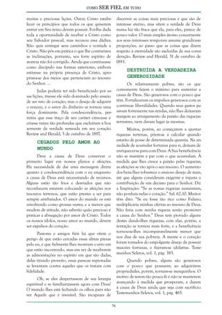 como

SER FIEL em tudo

muitas e preciosas lições. Ouviu Cristo estabe- discernir as coisas mais preciosas e que são de
lecer os princípios que todos os que quiserem interesse eterno, mas vêem a verdade de Deus
entrar em Seu reino devem possuir. Foi-lhe dada numa luz tão fraca que ela, para eles, parece de
toda a oportunidade de receber a Cristo como pouco valor. O mais simples átomo concernente
seu Salvador pessoal, mas recusou essa dádiva. aos seus interesses temporais assume grandiosas
Não quis entregar seus caminhos e vontade a proporções, ao passo que as coisas que dizem
Cristo. Não pôs em prática o que lhe contrariava respeito à eternidade são excluídas de sua consias inclinações, portanto, seu forte espírito de deração. Review and Herald, 31 de outubro de
avareza não foi corrigido. Ainda que continuasse 1893.
como discípulo nas formas exteriores, embora
Destruída a Verdadeira
estivesse na própria presença de Cristo, aproGenerosidade
priava-se dos meios que pertenciam ao tesouro
do Senhor. ...
Os relativamente pobres, são os que
Judas poderia ter sido beneficiado por es- comumente fazem o máximo para sustentar a
sas lições, tivesse ele sido dominado pelo anseio causa de Deus. São generosos com o pouco que
de ser reto de coração; mas o desejo de adquirir têm. Fortaleceram os impulsos generosos com as
o venceu, e o amor do dinheiro se tornou uma contínuas liberalidades. Quando seus gastos peforça dominante. Pela condescendência, per- savam fortemente nas rendas, não lhes deixavam
mitiu que esse traço de seu caráter crescesse e margem ao arraigamento da paixão das riquezas
criasse raízes tão profundas que excluíram a boa terrestres, nem davam lugar às mesmas.
semente da verdade semeada em seu coração.
Review and Herald, 5 de outubro de 1897.

Muitos, porém, ao começarem a ajuntar
riquezas terrenas, põem-se a calcular quando
estarão de posse de determinada quantia. Na ansiedade de acumular fortunas para si, deixam de
enriquecer-se para com Deus. A Sua beneficência
não se mantém a par com o que acumulam. À
medida que lhes cresce a paixão pelas riquezas,
as afeições se vão após o seu tesouro. O aumento
dos bens lhes robustece o ansioso desejo de mais,
até que alguns consideram exigente e injusta a
contribuição de um décimo para o Senhor. Diz
a Inspiração: “Se as vossas riquezas aumentam,
não ponhais nelas o coração.” Sal. 62:10. Muitos
têm dito: “Se eu fosse tão rico como Fulano,
multiplicaria minhas ofertas ao tesouro de Deus.
Não faria com minha riqueza senão promover
a causa do Senhor.” Deus tem provado alguns
destes dando-lhes riquezas; com elas, porém, a
tentação se tornou mais forte, e a beneficência
tornou-se-lhes incomparavelmente menor que
nos dias de sua pobreza. A mente e o coração
foram tomados do empolgante desejo de possuir
maiores fortunas, e fizeram-se idólatras. Testemunhos Seletos, vol. 1, pág. 383.

Cegados Pelo Amor ao
Mundo

Deve a causa de Deus conservar o
primeiro lugar em nossos planos e afeições.
Há necessidade de dar uma mensagem direta
quanto à condescendência com o eu enquanto
a causa de Deus está necessitando de recursos.
Alguns estão tão frios e desviados que não
reconhecem estarem colocando as afeições nos
tesouros terrenos, que estão prestes a ser para
sempre arrebatados. O amor do mundo os está
envolvendo como grossas vestes; e a menos que
mudem de atitude, não saberão quão precioso é
praticar a abnegação por amor de Cristo. Todos
os nossos ídolos, nosso amor ao mundo, devem
ser expulsos do coração.
Pastores e amigos fiéis há que vêem o
perigo de que estão cercadas essas almas presas
pelo eu, e que fielmente lhes mostram o erro em
que estão incorrendo, mas em vez de receberem
as admoestações no espírito em que são dadas,
delas tirando proveito, essas pessoas reprovadas
se levantam contra aqueles que os tratam com
fidelidade.

Quando pobres, alguns são generosos
com o pouco que possuem; ao adquirirem
propriedades, porém, tornam-se mesquinhos. O
motivo de terem tão pouca fé é não se manterem
avançando à medida que prosperam, e darem
à causa de Deus ainda que seja com sacrifício.
Testemunhos Seletos, vol. 1, pág. 465.

Oh, se eles despertassem de sua letargia
espiritual e se familiarizassem agora com Deus!
O mundo lhes está fechando os olhos para não
ver Aquele que é invisível. São incapazes de
76

 