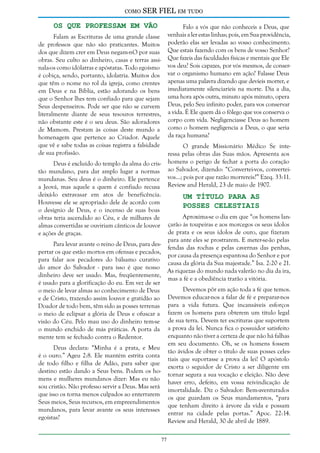 como

SER FIEL em tudo

Os que Professam em Vão

Falo a vós que não conheceis a Deus, que
venhais a ler estas linhas; pois, em Sua providência,
poderão elas ser levadas ao vosso conhecimento.
Que estais fazendo com os bens de vosso Senhor?
Que fazeis das faculdades físicas e mentais que Ele
vos deu? Sois capazes, por vós mesmos, de conservar o organismo humano em ação? Falasse Deus
apenas uma palavra dizendo que devíeis morrer, e
imediatamente silenciaríeis na morte. Dia a dia,
uma hora após outra, minuto após minuto, opera
Deus, pelo Seu infinito poder, para vos conservar
a vida. É Ele quem dá o fôlego que vos conserva o
corpo com vida. Negligenciasse Deus ao homem
como o homem negligencia a Deus, o que seria
da raça humana?

Falam as Escrituras de uma grande classe
de professos que não são praticantes. Muitos
dos que dizem crer em Deus negam-nO por suas
obras. Seu culto ao dinheiro, casas e terras assinala-os como idólatras e apóstatas. Todo egoísmo
é cobiça, sendo, portanto, idolatria. Muitos dos
que têm o nome no rol da igreja, como crentes
em Deus e na Bíblia, estão adorando os bens
que o Senhor lhes tem confiado para que sejam
Seus despenseiros. Pode ser que não se curvem
literalmente diante de seus tesouros terrestres,
não obstante este é o seu deus. São adoradores
de Mamom. Prestam às coisas deste mundo a
homenagem que pertence ao Criador. Aquele
que vê e sabe todas as coisas registra a falsidade
de sua profissão.

O grande Missionário Médico Se interessa pelas obras das Suas mãos. Apresenta aos
homens o perigo de fechar a porta do coração
ao Salvador, dizendo: “Convertei-vos, converteivos...; pois por que razão morrereis?” Ezeq. 33:11.
Review and Herald, 23 de maio de 1907.

Deus é excluído do templo da alma do cristão mundano, para dar amplo lugar a normas
mundanas. Seu deus é o dinheiro. Ele pertence
a Jeová, mas aquele a quem é confiado recusa
deixá-lo extravasar em atos de beneficência.
Houvesse ele se apropriado dele de acordo com
o desígnio de Deus, e o incenso de suas boas
obras teria ascendido ao Céu, e de milhares de
almas convertidas se ouviriam cânticos de louvor
e ações de graças.

Um Título Para as
Posses Celestiais

Aproxima-se o dia em que “os homens lançarão às toupeiras e aos morcegos os seus ídolos
de prata e os seus ídolos de ouro, que fizeram
para ante eles se prostrarem. E meter-se-ão pelas
Para levar avante o reino de Deus, para desfendas das rochas e pelas cavernas das penhas,
pertar os que estão mortos em ofensas e pecados,
por causa da presença espantosa do Senhor e por
para falar aos pecadores do bálsamo curativo
causa da glória da Sua majestade.” Isa. 2:20 e 21.
do amor do Salvador - para isso é que nosso
As riquezas do mundo nada valerão no dia da ira,
dinheiro deve ser usado. Mas, freqüentemente,
mas a fé e a obediência trarão a vitória.
é usado para a glorificação do eu. Em vez de ser
Devemos pôr em ação toda a fé que temos.
o meio de levar almas ao conhecimento de Deus
Devemos educar-nos a falar de fé e preparar-nos
e de Cristo, trazendo assim louvor e gratidão ao
Doador de todo bem, têm sido as posses terrenas para a vida futura. Que incansáveis esforços
o meio de eclipsar a glória de Deus e ofuscar a fazem os homens para obterem um título legal
visão do Céu. Pelo mau uso do dinheiro tem-se de sua terra. Devem ter escrituras que suportem
o mundo enchido de más práticas. A porta da a prova da lei. Nunca fica o possuidor satisfeito
enquanto não tiver a certeza de que não há falhas
mente tem se fechado contra o Redentor.
em seu documento. Oh, se os homens fossem
Deus declara: “Minha é a prata, e Meu
tão ávidos de obter o título de suas posses celesé o ouro.” Ageu 2:8. Ele mantém estrita conta
tiais que suportasse a prova da lei! O apóstolo
de todo filho e filha de Adão, para saber que
exorta o seguidor de Cristo a ser diligente em
destino estão dando a Seus bens. Podem os hotornar segura a sua vocação e eleição. Não deve
mens e mulheres mundanos dizer: Mas eu não
haver erro, defeito, em vossa reivindicação de
sou cristão. Não professo servir a Deus. Mas será
imortalidade. Diz o Salvador: Bem-aventurados
que isso os torna menos culpados ao enterrarem
os que guardam os Seus mandamentos, “para
Seus meios, Seus recursos, em empreendimentos
que tenham direito à árvore da vida e possam
mundanos, para levar avante os seus interesses
entrar na cidade pelas portas.” Apoc. 22:14.
egoístas?
Review and Herald, 30 de abril de 1889.
77

 