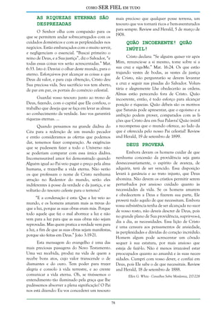 como

SER FIEL em tudo

As Riquezas Eternas São
Desprezadas

mais precioso que qualquer posse terrena, um
tesouro que vos tornará ricos e bem-aventurados
para sempre. Review and Herald, 5 de março de
1908.

O Senhor olha com compaixão para os
que se permitem andar sobrecarregados com os
cuidados domésticos e com as perplexidades nos
negócios. Estão embaraçados com o muito servir,
e negligenciam o essencial. “Buscai primeiro o
reino de Deus, e a Sua justiça”, diz o Salvador, “e
todas essas coisas vos serão acrescentadas.” Mat.
6:33. Isto é: Desviai o olhar deste mundo, para o
eterno. Esforçai-vos por alcançar as coisas a que
Deus dá valor, e para cuja obtenção, Cristo deu
Sua preciosa vida. Seu sacrifício vos tem aberto,
de par em par, os portais do comércio celestial.

Quão Incoerente! Quão
Inútil!

Cristo declara: “Se alguém quiser vir após
Mim, renuncie-se a si mesmo, tome sobre si a
sua cruz e siga-Me.” Mat. 16:24. Os que estão
trajando vestes de bodas, as vestes da justiça
de Cristo, não perguntarão se devem levantar
a cruz e seguir nas pisadas do Salvador. Voluntária e alegremente Lhe obedecerão as ordens.
Almas estão perecendo fora de Cristo. Quão
incoerente, então, é todo esforço para alcançar
posição e riquezas. Quão débeis são os motivos
que Satanás pode apresentar, que o egoísmo e a
ambição podem prover, comparados com as lições que Cristo deu em Sua Palavra! Quão inútil
a recompensa que o mundo oferece, ao lado da
que é oferecida pelo nosso Pai celestial! Review
and Herald, 19 de setembro de 1899.

Guardai vosso tesouro junto ao trono de
Deus, fazendo, com o capital que Ele confiou, o
trabalho que deseja que se faça em levar as almas
ao conhecimento da verdade. Isso vos garantirá
riquezas eternas. ...
Quando pensamos na grande dádiva do
Céu para a redenção de um mundo pecador
e então consideramos as ofertas que podemos
dar, tememos fazer comparação. As exigências
que se pudessem fazer a todo o Universo não
se poderiam comparar com essa única dádiva.
Incomensurável amor foi demonstrado quando
Alguém igual ao Pai veio pagar o preço pela alma
humana, e trazer-lhe a vida eterna. Não verão
os que professam o nome de Cristo nenhuma
atração no Redentor do mundo, serão eles
indiferentes à posse da verdade e da justiça, e se
voltarão do tesouro celeste para o terreno?

Deus Proverá

Embora devam os homens cuidar de que
nenhuma concessão da providência seja gasta
desnecessariamente, o espírito de avareza, de
adquirir, terá de ser vencido. Essa disposição
levará à ganância e ao trato injusto, que Deus
abomina. Não devem os cristãos permitir serem
perturbados por ansioso cuidado quanto às
necessidades da vida. Se os homens amarem
e obedecerem a Deus e fizerem sua parte, Ele
proverá tudo aquilo de que necessitam. Embora
vossa subsistência tenha de ser alcançada no suor
de vosso rosto, não deveis descrer de Deus, pois
no grande plano de Sua providência, suprir-vos-á,
dia a dia, as necessidades. Essa lição de Cristo
é uma censura aos pensamentos de ansiedade,
às perplexidades e dúvidas do coração incrédulo.
Homem algum pode acrescentar um côvado
sequer à sua estatura, por mais ansioso que
esteja de fazê-lo. Não é menos irrazoável estar
preocupados quanto ao amanhã e às suas necessidades. Cumpri com vosso dever, e confiai em
Deus, pois Ele sabe o de que necessitais. Review
and Herald, 18 de setembro de 1888.

“E a condenação é esta: Que a luz veio ao
mundo, e os homens amaram mais as trevas do
que a luz, porque as suas obras eram más. Porque
todo aquele que faz o mal aborrece a luz e não
vem para a luz para que as suas obras não sejam
reprovadas. Mas quem pratica a verdade vem para
a luz, a fim de que as suas obras sejam manifestas,
porque são feitas em Deus.” João 3:19-21.
Esta mensagem do evangelho é uma das
mais preciosas passagens do Novo Testamento.
Uma vez recebida, produz na vida de quem a
recebe bons atos, cujo valor transcende o de
diamantes e do ouro. Tem poder para trazer
alegria e consolo à vida terrestre, e ao crente
comunicar a vida eterna. Oh, se tivéssemos o
entendimento tão iluminado pela graça que lhe
pudéssemos absorver a plena significação! O Pai
nos está dizendo: Eu vos concederei um tesouro

Ellen G. White - Conselhos Sobre Mordomia, 217-228

78

 