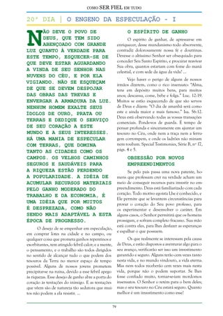 como

SER FIEL em tudo

N

20º dia | O Engeno da especulação - i
ão deve o povo de
Deus, que tem sido
abençoado com grande
luz quanto à verdade para
este tempo, esquecer-se de
que deve estar aguardando
a vinda de seu Senhor nas
nuvens do Céu, e por ela
vigiando. Não se esqueçam
de que se devem despojar
das obras das trevas e
envergar a armadura da luz.
Nenhum homem exalte seus
ídolos de ouro, prata ou
terras e dedique o serviço
de seu coração a este
mundo e a seus interesses.
Há uma mania de especular
com terras, que domina
tanto as cidades como os
campos. Os velhos caminhos
seguros e saudáveis para
a riqueza estão perdendo
a popularidade. A idéia de
acumular recursos materiais
pelo ganho moderado do
trabalho e da economia, é
uma idéia que por muitos
é desprezada, como não
sendo mais adaptável a esta
época de progresso.

O Espírito de Ganho

O espírito de ganhar, de apressar-se em
enriquecer, desse mundanismo todo absorvente,
contradiz dolorosamente nossa fé e doutrinas.
Devesse o altíssimo Senhor ser obsequiado para
conceder Seu Santo Espírito, e procurar reavivar
Sua obra, quantos estariam com fome do maná
celestial, e com sede da água da vida? ...
Vejo haver o perigo de alguns de nossos
irmãos dizerem, como o rico insensato: “Alma,
tens em depósito muitos bens, para muitos
anos; descansa, come, bebe e folga.” Luc. 12:19.
Muitos se estão esquecendo de que são servos
de Deus e dizem: “O dia de amanhã será como
este e ainda maior e mais famoso.” Isa. 56:12.
Deus está observando todas as vossas transações
comerciais. Ponde-vos de guarda. É tempo de
pensar profunda e sinceramente em ajuntar um
tesouro no Céu, onde nem a traça nem a ferrugem corrompem, e onde os ladrões não minam
nem roubam. Special Testimonies, Série B, nº 17,
págs. 4 e 5.

Obsessão por Novos
Empreendimentos

Se pelo país passa uma nova patente, homens que professam crer na verdade acham um
meio de conseguir recursos para investir no empreendimento. Deus está familiarizado com cada
coração. Todo motivo egoísta Lhe é conhecido, e
Ele permite que se levantem circunstâncias para
provar o coração do Seu povo professo, para
os experimentar e desenvolver o caráter. Em
alguns casos, o Senhor permitirá que os homens
prossigam, e sofram completo fracasso. Sua mão
está contra eles, para lhes desfazer as esperanças
e espalhar o que possuem.

O desejo de se empenhar em especulação,
em comprar lotes na cidade e no campo, ou
qualquer coisa que prometa ganhos repentinos e
exorbitantes, tem atingido febril calor; e a mente,
o pensamento, e o trabalho são todos dirigidos
no sentido de alcançar tudo o que podem dos
tesouros da Terra no menor espaço de tempo
possível. Alguns de nossos jovens prometem
precipitar-se na ruína, devido a esse febril apego
às riquezas. Esse desejo de ganho abre a porta do
coração às tentações do inimigo. E as tentações
que vêem são de natureza tão sedutora que muitos não podem a ela resistir. ...

Os que realmente se interessam pela causa
de Deus, e estão dispostos a aventurar algo para o
seu avanço, verificarão ser isso um investimento
garantido e seguro. Alguns terão cem vezes tanto
nesta vida, e no mundo vindouro, a vida eterna.
Mas nem todos receberão cem vezes mais nesta
vida, porque não o podem suportar. Se lhes
fosse confiado muito, tornar-se-iam mordomos
insensatos. O Senhor o retém para o bem deles;
mas o seu tesouro no Céu estará seguro. Quanto
melhor é um investimento como esse!
79

 
