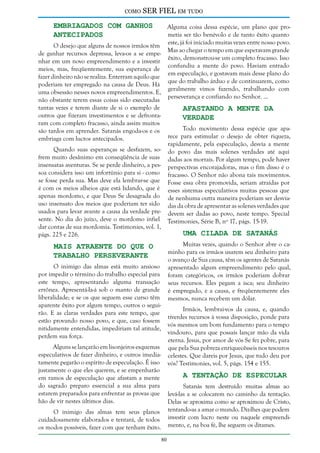 como

SER FIEL em tudo

Embriagados com Ganhos
Antecipados

Alguma coisa dessa espécie, um plano que prometia ser tão benévolo e de tanto êxito quanto
este, já foi iniciado muitas vezes entre nosso povo.
O desejo que alguns de nossos irmãos têm
Mas ao chegar o tempo em que esperavam grande
de ganhar recursos depressa, leva-os a se empeêxito, demonstrou-se um completo fracasso. Isso
nhar em um novo empreendimento e a investir
confundiu a mente do povo. Haviam entrado
meios, mas, freqüentemente, sua esperança de
em especulação, e gostavam mais desse plano do
fazer dinheiro não se realiza. Enterram aquilo que
que do trabalho árduo e de continuarem, como
poderiam ter empregado na causa de Deus. Há
geralmente vimos fazendo, trabalhando com
uma obsessão nesses novos empreendimentos. E,
perseverança e confiando no Senhor. ...
não obstante terem essas coisas sido executadas
tantas vezes e terem diante de si o exemplo de
Afastando a Mente da
outros que fizeram investimentos e se defrontaVerdade
ram com completo fracasso, ainda assim muitos
Todo movimento dessa espécie que apasão tardos em aprender. Satanás engoda-os e os
rece para estimular o desejo de obter riqueza,
embriaga com lucros antecipados.
rapidamente, pela especulação, desvia a mente
Quando suas esperanças se desfazem, so- do povo das mais solenes verdades até aqui
frem muito desânimo em conseqüência de suas dadas aos mortais. Por algum tempo, pode haver
insensatas aventuras. Se se perde dinheiro, a pes- perspectivas encorajadoras, mas o fim disso é o
soa considera isso um infortúnio para si - como fracasso. O Senhor não abona tais movimentos.
se fosse perda sua. Mas deve ela lembrar-se que Fosse essa obra promovida, seriam atraídas por
é com os meios alheios que está lidando, que é esses sistemas especulativos muitas pessoas que
apenas mordomo, e que Deus Se desagrada do de nenhuma outra maneira poderiam ser desviauso insensato dos meios que poderiam ter sido das da obra de apresentar as solenes verdades que
usados para levar avante a causa da verdade pre- devem ser dadas ao povo, neste tempo. Special
sente. No dia do juízo, deve o mordomo infiel Testimonies, Série B, nº 17, págs. 15-19.
dar contas de sua mordomia. Testimonies, vol. 1,
Uma Cilada de Satanás
págs. 225 e 226.

Mais Atraente do que o
Trabalho Perseverante

Muitas vezes, quando o Senhor abre o caminho para os irmãos usarem seu dinheiro para
o avanço de Sua causa, têm os agentes de Satanás
apresentado algum empreendimento pelo qual,
foram categóricos, os irmãos poderiam dobrar
seus recursos. Eles pegam a isca; seu dinheiro
é empregado, e a causa, e freqüentemente eles
mesmos, nunca recebem um dólar.

O inimigo das almas está muito ansioso
por impedir o término do trabalho especial para
este tempo, apresentando alguma transação
errônea. Apresentá-la-á sob o manto de grande
liberalidade; e se os que seguem esse curso têm
aparente êxito por algum tempo, outros o seguirão. E as claras verdades para este tempo, que
estão provando nosso povo, e que, caso fossem
nitidamente entendidas, impediriam tal atitude,
perdem sua força.

Irmãos, lembrai-vos da causa, e, quando
tiverdes recursos à vossa disposição, ponde para
vós mesmos um bom fundamento para o tempo
vindouro, para que possais lançar mão da vida
eterna. Jesus, por amor de vós Se fez pobre, para
que pela Sua pobreza enriquecêsseis nos tesouros
celestes. Que dareis por Jesus, que tudo deu por
vós? Testimonies, vol. 5, págs. 154 e 155.

Alguns se lançarão em lisonjeiros esquemas
especulativos de fazer dinheiro, e outros imediatamente pegarão o espírito de especulação. É isso
justamente o que eles querem, e se empenharão
em ramos de especulação que afastam a mente
do sagrado preparo essencial a sua alma para
estarem preparados para enfrentar as provas que
hão de vir nestes últimos dias.

A Tentação de Especular

Satanás tem destruído muitas almas ao
levá-las a se colocarem no caminho da tentação.
Delas se aproxima como se aproximou de Cristo,
tentando-as a amar o mundo. Diz-lhes que podem
investir com lucro neste ou naquele empreendimento, e, na boa fé, lhe seguem os ditames.

O inimigo das almas tem seus planos
cuidadosamente elaborados e tentará, de todos
os modos possíveis, fazer com que tenham êxito.
80

 