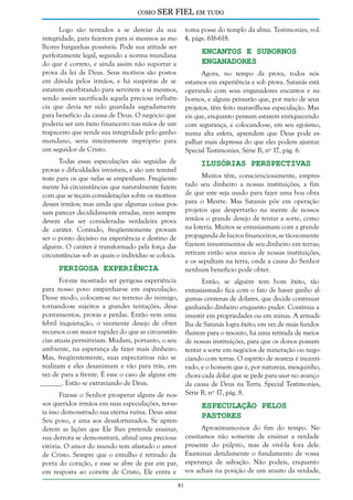 como

SER FIEL em tudo

Logo são tentados a se desviar da sua toma posse do templo da alma. Testimonies, vol.
integridade, para fazerem para si mesmos as me- 4, págs. 616-618.
lhores barganhas possíveis. Pode sua atitude ser
Encantos e Subornos
perfeitamente legal, segundo a norma mundana
Enganadores
do que é correto, e ainda assim não suportar a
prova da lei de Deus. Seus motivos são postos
Agora, no tempo da prova, todos nós
em dúvida pelos irmãos, e há suspeitas de se estamos em experiência e sob prova. Satanás está
estarem exorbitando para servirem a si mesmos, operando com seus enganadores encantos e susendo assim sacrificada aquela preciosa influên- bornos, e alguns pensarão que, por meio de seus
cia que devia ter sido guardada sagradamente projetos, têm feito maravilhosa especulação. Mas
para benefício da causa de Deus. O negócio que eis que, enquanto pensam estarem enriquecendo
poderia ser um êxito financeiro nas mãos de um com segurança, e colocando-se, em seu egoísmo,
trapaceiro que vende sua integridade pelo ganho numa alta esfera, aprendem que Deus pode esmundano, seria inteiramente impróprio para palhar mais depressa do que eles podem ajuntar.
um seguidor de Cristo.
Special Testimonies, Série B, nº 17, pág. 6.

Ilusórias Perspectivas

Todas essas especulações são seguidas de
provas e dificuldades invisíveis, e são um temível
teste para os que nelas se empenham. Freqüentemente há circunstâncias que naturalmente fazem
com que se teçam considerações sobre os motivos
desses irmãos; mas ainda que algumas coisas possam parecer decididamente erradas, nem sempre
devem elas ser consideradas verdadeira prova
de caráter. Contudo, freqüentemente provam
ser o ponto decisivo na experiência e destino de
alguém. O caráter é transformado pela força das
circunstâncias sob as quais o indivíduo se coloca.

Muitos têm, conscienciosamente, emprestado seu dinheiro a nossas instituições, a fim
de que este seja usado para fazer uma boa obra
para o Mestre. Mas Satanás põe em operação
projetos que despertarão na mente de nossos
irmãos o grande desejo de tentar a sorte, como
na loteria. Muitos se entusiasmam com a grande
propaganda de lucros financeiros, se tão-somente
fizerem investimentos de seu dinheiro em terras;
retiram então seus meios de nossas instituições,
e os sepultam na terra, onde a causa do Senhor
nenhum benefício pode obter.

Perigosa Experiência

Foi-me mostrado ser perigosa experiência
para nosso povo empenhar-se em especulação.
Desse modo, colocam-se no terreno do inimigo,
tornando-se sujeitos a grandes tentações, desapontamentos, provas e perdas. Então vem uma
febril inquietação, o veemente desejo de obter
recursos com maior rapidez do que as circunstâncias atuais permitiriam. Mudam, portanto, o seu
ambiente, na esperança de fazer mais dinheiro.
Mas, freqüentemente, suas expectativas não se
realizam e eles desanimam e vão para trás, em
vez de para a frente. É esse o caso de alguns em
______. Estão se extraviando de Deus.

Então, se alguém tem bom êxito, tão
entusiasmado fica com o fato de haver ganho algumas centenas de dólares, que decide continuar
ganhando dinheiro enquanto puder. Continua a
investir em propriedades ou em minas. A armadilha de Satanás logra êxito; em vez de mais fundos
fluírem para o tesouro, há uma retirada de meios
de nossas instituições, para que os donos possam
tentar a sorte em negócios de mineração ou negociando com terras. O espírito de avareza é incentivado, e o homem que é, por natureza, mesquinho,
chora cada dólar que se pede para usar no avanço
da causa de Deus na Terra. Special Testimonies,
Série B, nº 17, pág. 8.

Fizesse o Senhor prosperar alguns de nossos queridos irmãos em suas especulações, ter-seia isso demonstrado sua eterna ruína. Deus ama
Seu povo, e ama aos desafortunados. Se aprenderem as lições que Ele lhes pretende ensinar,
sua derrota se demonstrará, afinal uma preciosa
vitória. O amor do mundo tem afastado o amor
de Cristo. Sempre que o entulho é retirado da
porta do coração, e esse se abre de par em par,
em resposta ao convite de Cristo, Ele entra e

Especulação Pelos
Pastores

Aproximamo-nos do fim do tempo. Necessitamos não somente de ensinar a verdade
presente do púlpito, mas de vivê-la fora dele.
Examinai detidamente o fundamento de vossa
esperança de salvação. Não podeis, enquanto
vos achais na posição de um arauto da verdade,
81

 