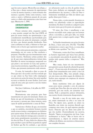 como

SER FIEL em tudo

aqui há outros rapazes. Mostra-lhes seu relógio, e
aí lhes vem o desejo veemente de experimentar
a sorte da mesma maneira, e assim tentarão eles
mesmos a questão. Então outro tentará, e mais
outro; e assim a influência passará de um para
outro; e o diabo sabe justamente como fazer esse
jogo. Manuscrito 1, 1890.

ser sabiamente usado na obra de ganhar almas.
Visto tanto dinheiro ser empregado nesses empreendimentos tão incertos, a obra de Deus é
tristemente invalidada por falta de talento que
ganhe almas para Cristo. ...
Numa visão, a noite passada, levantava eu
minha voz advertindo contra as especulações
mundanas. Eu disse: Convido-os a adquirir ações
da maior mina que já foi posta em operação.

Investimentos
Insensatos

“O reino dos Céus é semelhante a um
Poucas semanas atrás, enquanto assistia
a uma reunião campal em São José [1905], al- tesouro escondido num campo que um homem
guns de nossos irmãos me apresentaram o que achou e escondeu; e, pelo gozo dele, vai, vende
consideravam maravilhosas oportunidades para tudo quanto tem e compra aquele campo.” Mat.
investir meios em ações de mineração e estrada 13:44. ...
de ferro, que dariam grandes dividendos. PareSe fizerdes investimento nas ações da mina
ciam confiantes no êxito, e falaram no bem que de Deus, o lucro será certo. Diz Ele: “Ouvi-Me
fariam com os lucros que esperavam receber.
atentamente e comei o que é bom, e a vossa alma
Havia outras pessoas presentes, e pareciam se deleite com a gordura.” Isa. 55:2. ...
interessadas em ver como eu lhes receberia a
“Outrossim, o reino dos Céus é semelhante
proposta. Disse-lhes que tais investimentos eram ao homem negociante que busca boas pérolas;
muito incertos. Nenhuma certeza podiam eles e, encontrando uma pérola de grande valor, foi,
ter de que esses empreendimentos teriam êxito. vendeu tudo quanto tinha e comprou-a.” Mat.
Falei-lhes da eterna recompensa assegurada aos 13:45 e 46.
que põem o seu tesouro no Céu; mas quanto a
Meu irmão, fareis vós um investimento
essas incertas aventuras, roguei-lhes, por amor de
para garantir a posse da pérola celestial de grande
Cristo, que parassem justamente onde estavam.
preço? ... É essa uma ação de mineração, na qual
À noite, fui instruída a dizer ao povo de podeis fazer investimento sem correr o risco de
Deus que não é de acordo com Sua vontade que ficar desapontados. Mas, meu prezado amigo,
os que crêem na Sua breve volta empreguem nós não temos um dólar sequer do dinheiro do
seus meios em ações de minas. Isso seria sepultar Senhor para empregar em empresas de minerana terra os talentos de nosso Senhor. Lerei uma ção, neste mundo.
cópia de uma carta que escrevi a um dos irmãos
Estou muitíssimo triste por alguns de
que mencionei:
nosso povo terem cometido o erro de enterrar
São José, Califórnia, 2 de julho de 1905
o capital que Deus lhes deu em ações de minas,
pensando, por esse modo, em aumentar suas
Prezado Irmão:
rendas. Pode a perspectiva parecer alvissareira,
Mostrastes-me uma proposta para fazer mas muitos ficarão tristemente desapontados.
investimento em ações de mineração. Estais conRecordo o caso de um irmão que, uma
fiante em que tal investimento se demonstraria
um sucesso, e pensais que, dessa maneira, sereis vez, esteve interessado na obra e na causa de
Deus. Faz alguns anos, quando eu estava na
capaz de ajudar grandemente a causa de Deus.
Austrália, esse irmão me escreveu dizendo que
Instruiu-me o Senhor de que, em reuniões comprara uma mina, da qual esperava grandes
a que eu assistiria, encontraria homens incenti- lucros. Disse-me que me daria uma parte do
vando nossos irmãos a empregarem seu dinheiro que iria receber. Ocasionalmente me escrevia,
para operar minas. Foi-me ordenado que dissesse dizendo: “Agora as perspectivas são boas. Logo
ser isso uma cilada do inimigo para consumir ou receberemos os lucros.” Mas os lucros não se
reter meios grandemente necessários ao avanço materializaram; e, depois de enterrar muitos
da obra de Deus. É uma cilada dos últimos dias, milhares de dólares, sua aventura se demonstrou
para envolver o povo de Deus na perda do capital um completo fracasso.
do Senhor que lhe foi confiado, e que deveria
83

 