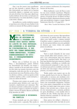 como

SER FIEL em tudo

Este é um dos muitos casos semelhantes
que me têm chamado a atenção. Muitos me
têm demonstrado sua tristeza por já haverem
incentivado alguém a empregar seus recursos
em ações de minas. Caso haja, aqui, alguém que
recebeu dinheiro de um irmão ou irmã para um
tal investimento, é seu dever devolvê-lo, se quem
o deu assim o desejar.

para vós mesmos rendimentos dos inesgotáveis
tesouros de Seu reino.
Muito facilmente o povo de Deus se satisfaz com meras verdades superficiais. Diligentemente devemos procurar as verdades profundas,
eternas e de grande alcance da Palavra de Deus.
Havendo-as achado, alegremente devemos vender
tudo, para podermos comprar o campo. Special
Testimonies, Série B, nº 17, págs. 8-13.

Aconselho-vos a serdes cuidadosos quanto
ao que fazeis com os bens de vosso Senhor. Colocando-os no tesouro de Deus, podereis assegurar

Ellen G. White - Conselhos Sobre Mordomia, 231-244

M

21º dia | A Tirania da Dívida - I
uitos, muitíssimos,
não se educaram de
modo a poderem conservar seus gastos dentro
do limite de suas entradas.
Não aprendem a se adaptar
às circunstâncias, e vez
após vez tomam emprestado,
tomam emprestado, ficando
sobrecarregados de dívidas, e conseqüentemente
desanimados.

vido dentro de vossos recursos. Não aprendestes
a economizar. Se ganhais elevado salário, não
sabeis como fazê-lo render o máximo possível.
Consultais o gosto e o apetite em vez da prudência. Às vezes gastais dinheiro em certa qualidade
de alimento que vossos irmãos não podem
pensar em saborear.
O dinheiro sai de vosso bolso com muita
facilidade. ...
Tanto é errado deixardes de usar vossas
forças, tirando delas maior proveito, como o é
para o rico cobiçosamente reter suas riquezas,
porque lhe é agradável fazê-lo. Não fazeis o esforço que deveríeis fazer para sustentar a família.
Podeis trabalhar, e trabalhais, se o trabalho está
convenientemente preparado à mão; mas não
vos esforçais para pôr-vos a trabalho, sentindo ser
um dever usar vosso tempo e forças com maior
proveito, e no temor de Deus.

Muitos não se lembram da causa de
Deus, e descuidadamente gastam dinheiro
em divertimentos dos feriados, em roupas e
tolices, e quando se faz um apelo para o avanço
da obra tanto nas missões nacionais como nas
estrangeiras, nada têm para dar, ou até mesmo
já estouraram sua conta. Roubam, assim, a Deus
nos dízimos e ofertas, e, pela sua egoísta condescendência expõem a alma a cruéis tentações, e
caem nas ciladas de Satanás.

Tendes estado num negócio que vos dá,
às vezes, grandes lucros de uma vez. Depois de
terdes ganho os recursos, não estudastes como
economizar para o tempo em que não podem ser
ganhos com tanta facilidade, antes tendes gasto
muito com necessidades imaginárias. Tivésseis
vós e vossa esposa compreendido ser um dever
que Deus vos impôs negar vosso gosto e vossos
desejos e fazer provisão para o futuro, em vez
de viver meramente para o presente, poderíeis
ter agora abundância, e vossa família teria os
confortos da vida. Tendes uma lição que não
deveríeis demorar a aprender. É a de fazer com
que o pouco renda muito. ...

Devemos estar sempre em guarda, e não
nos permitir gastar dinheiro com o que não é
necessário, simplesmente por ostentação. Não
nos devemos permitir condescender com gostos
que nos levam a seguir os costumes do mundo, e
roubar o tesouro do Senhor. Review and Herald,
19 de dezembro de 1893.

Operosidade e Economia
na Família

Jesus operou um milagre e alimentou a
cinco mil, ensinando então uma lição de econo-

Foi-me mostrado que vós, meu irmão e
irmã, tendes muito a aprender. Não tendes vi84

 