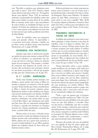 como

SER FIEL em tudo

mia: “Recolhei os pedaços que sobejaram, para
que nada se perca.” João 6:12. Deveres, importantes deveres repousam sobre vós. “A ninguém
devais coisa alguma.” Rom. 13:8. Se estivésseis
enfermos, incapacitados de trabalhar, então estariam vossos irmãos no exato dever de vos ajudar.
Mas na situação atual, tudo o que necessitáveis
de vossos irmãos, ao mudardes de lugar, era um
impulso. Se fôsseis tão ambiciosos como devíeis,
e vós e vossa esposa concordásseis em viver dentro dos recursos que tendes, poderíeis estar livres
de dificuldades.

Embora professem ser cristãs, essas pessoas
jovens nunca tomaram a cruz de Cristo; pois a
primeiríssima lição a aprender de Cristo é a lição
da abnegação. Disse nosso Salvador: “Se alguém
quiser vir após Mim, renuncie-se a si mesmo,
tome sobre si a sua cruz e siga-Me.” Mat. 16:24.
De maneira alguma poderemos tornar-nos discípulos de Cristo, a menos que concordemos com
essa condição. Signs of the Times, 31 de março
de 1887.

Trazendo Descrédito à
Causa de Deus

Tereis de trabalhar tanto por pequenos
como por grandes salários. A operosidade e
a economia ter-vos-iam colocado a família em
vez disso, numa condição muito mais favorável.
Testimonies, vol. 2, págs. 431-436.

A religião que professais, torna tanto vosso
dever empregar o tempo durante os seis dias de
trabalho, como ir à igreja no sábado. Não sois
diligentes no serviço. Deixais passar horas, dias
e mesmo semanas sem nada realizar. O melhor
sermão que vos seria possível pregar ao mundo,
seria mostrar decidida reforma em vossa vida, e
prover às necessidades de vossa família. Diz o
apóstolo: “Mas, se alguém não tem cuidado dos
seus e principalmente dos da sua família, negou
a fé e é pior do que o infiel.” I Tim. 5:8.

Economia por Princípio

Aqueles cujas mãos se abrem para atender
aos apelos de meios para manter a causa de Deus
e aliviar ao sofredor e ao necessitado, não são
os que são fracos e frouxos e lentos na administração de seus negócios. Têm sempre o cuidado
de conservar suas despesas de acordo com as
receitas. São econômicos por princípio; sentem
ser seu dever economizar, a fim de que possam
ter algo para dar. Testimonies, vol. 4, pág. 573.

Trazeis descrédito sobre a causa estabelecendo residência em um lugar, onde cedeis por
algum tempo à indolência, e depois sois obrigados a incorrer em débito para prover à família.
Esses vossos débitos honestos, nem sempre sois
exatos em pagar, mas em vez disto, mudai-vos
para outro lugar. Isto é defraudar o próximo. O
mundo tem direito de esperar estrita integridade
dos que professam ser cristãos bíblicos. Pela
indiferença de um homem quanto a pagar suas
justas dívidas, todo o nosso povo está em risco
de ser considerado indigno de confiança.

A 1ª Lição: Abnegação

Tenho visto famílias pobres lutando com
dívidas, e assim mesmo não serem os filhos ensinados a negarem a si mesmos, a fim de ajudar
aos pais. Numa família que visitei, manifestaram
as filhas o desejo de possuir caríssimo piano.
Alegremente teriam os pais satisfeito esse desejo,
mas estavam embaraçados com dívidas. As filhas
sabiam disso, e, se tivessem sido ensinadas a
praticar a abnegação, não teriam dado aos pais
a dor de lhes negar o que desejavam; mas ainda
que lhes fosse dito ser impossível satisfazer-lhes
os desejos, a questão não terminou aí. Freqüentemente era o desejo manifestado, aumentando,
assim, o pesado fardo dos pais.

“Tudo o que vós quereis que os homens
vos façam, fazei-lho também vós.” Mat. 7:12. Isto
se refere tanto aos que trabalham com suas mãos,
como aos que têm dádivas a conceder. Deus
vos deu forças e habilidade, mas não as tendes
usado. Vossa energia é suficiente para sustentar
abundantemente a família. Levantai-vos pela manhã, mesmo enquanto as estrelas ainda brilham,
se necessário for. Planejai alguma coisa, e então
realizai. Cumpri cada compromisso, a menos
que sejais prostrados pela enfermidade.

Noutra visita, vi na casa o cobiçado instrumento musical, e soube que algumas centenas de
dólares haviam sido acrescentadas ao fardo do
débito. Quase não sei a quem mais censurar, se
aos pais condescendentes ou aos filhos egoístas.
Ambos são culpados diante de Deus. Este caso
ilustrará muitos outros.

Privai-vos da comida e do sono de preferência a ser culpado de reter de outros aquilo que
lhes é devido. Testemunhos Seletos, vol. 2, págs.
46 e 47; Testimonies, vol. 5, págs. 179 e 180.
85

 