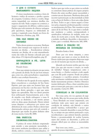 como

SER FIEL em tudo

O que o Oitavo
Mandamento Requer

Senhor quer que todos os que crêem na verdade
se convertam dessas práticas de engano próprio.
Devem eles antes escolher passar necessidade a
cometer um ato desonesto. Nenhuma alma pode
recorrer à prevaricação ou desonestidade ao lidar
com os bens do Senhor, e ficar sem culpa diante
de Deus. Todos os que o fazem negam a Cristo
nas ações, enquanto professam guardar e ensinar
os mandamentos de Deus. Não mantêm os princípios de lei de Deus. Se os que vêem a verdade
não mudarem o caráter, correspondendo à
santificadora influência da verdade, serão um
cheiro de morte para a morte. Eles deturparão
a verdade, trar-lhe-ão descrédito e desonrarão a
Cristo, que é a verdade. Manuscrito 168, 1898.

O oitavo mandamento condena o furto de
homens e tráfico de escravos, e proíbe a guerra
de conquista. Condena o furto e o roubo. Exige
estrita integridade nos mínimos detalhes dos
negócios da vida. Veda o engano no comércio, e
requer o pagamento de débitos e salários justos.
Declara que toda tentativa de obter-se vantagem
pela ignorância, fraqueza ou infelicidade de
outrem, é registrada como fraude nos livros do
Céu. Patriarcas e Profetas, pág. 309.

Uma das Redes de
Satanás

Apelo à Oração ou
Mudança de Ocupação

Todos devem praticar economia. Nenhum
obreiro deve manejar seus negócios de modo a
incorrer em dívidas. ... Envolvendo-se voluntariamente em dívidas, ele se está emaranhando
numa das redes de Satanás colocada para apanhar almas. O Colportor-Evangelista, pág. 67.

Prezados Irmão e Irmã:

Sinto por vós terna simpatia, e estou
orando para que vejais as coisas na devida luz.
Deveis cuidar para que ninguém dirija seus negócios de tal maneira que incorra em dívida. ...

Enfraquece a Fé, Leva
ao Desânimo

Quando um homem verifica que não tem
êxito, por que não recorre à oração, ou muda
Sinto que estejais na situação em que estais, de trabalho? Tempos tempestuosos estão à
sob a pressão da dívida. Sei de um bom número nossa frente, e o Senhor aceitará a todo aquele
que, como vós, estão perturbados e angustiados que com Ele pode cooperar. Ponde em prática
a abnegação e o sacrifício próprio. Considerai
devido a sua condição financeira. ...
cada movimento cuidadosamente e com oração.
O Senhor não Se agrada de vossa angústia.
Andai mansamente perante o Senhor. Devemos
Quer conceder-vos a consolação de Seu Santo
manter dedicação a Deus, e fazer caminhos retos
Espírito, para que sejais um homem livre, que
para os nossos pés, para que o coxo não se desvie
permanece em Sua luz e em Seu amor. Tem Ele
do caminho. Carta 63, 1897.
lições que deveis aprender, e quer que sejais
ligeiro em aprendê-las. Não vos deveis permitir
Conselho a um Colportor
ficar embaraçado financeiramente, pois o fato
Em vossa carta, vós vos queixais do jugo
de estardes com dívida enfraquece a vossa fé da dívida. Mas não há escusa para terdes dívida.
e vos leva ao desânimo, e até mesmo pensar ... Vossa liberdade em tomar emprestado, sem
nela vos deixa quase desatinado. Deveis reduzir nenhuma razão para supor que estareis em
vossas despesas e esforçar-vos por vencer essa condições de restituir, está fazendo a outros
deficiência de vosso caráter. Podeis e deveis fazer grande injustiça, roubando-lhes o pouco que
determinados esforços para pôr sob controle a possuem, e trazendo descrédito à causa de Deus.
disposição que tendes de gastar dinheiro além Se, no tempo em que estáveis praticando a ação,
de vossa receita. Carta 48, 1888.
reconhecêsseis o que estáveis fazendo, pararíeis.
Prezado Irmão:

Uma Prática
Desmoralizadora

Veríeis a pecaminosidade de roubar homens,
sejam eles crentes ou descrentes, e pô-los em
situação difícil para vos aliviar as necessidades
atuais.

A prática de tomar dinheiro emprestado
para atender a uma premente necessidade, e
não tomar nenhuma providência para saldar a
dívida, embora comum, é desmoralizadora. O

Esse vosso caso, irmão ______, não é uma
questão de pouca importância.
86

 