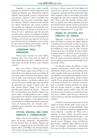 como

SER FIEL em tudo

Seguindo o rumo que tendes seguido,
deixareis na vereda de outros colportores uma
influência deletéria, que dificilmente podereis
desfazer. Tereis fechado a porta a outras pessoas
que querem colportar e fazer o trabalho honradamente, mas não serão consideradas dignas
de confiança. Devido à atitude errada adotada
por alguns colportores, não ousam aventurar
com aqueles que realmente necessitam de certa
condescendência e de favores no sentido da confiança. E com a experiência que eles têm tido,
na perda, para o tesouro, de milhares de dólares,
por que não deveriam eles ter medo de depositar
confiança em homens que agem de tal maneira
que tiram do tesouro, deixando-o sem os meios
de que tanto necessitam para manter a obra de
Deus para este tempo? Carta 36, 1897.

de César, e a Deus o que é de Deus. Alguns são
conscienciosos quanto a não dever coisa alguma
a ninguém, e pensam que Deus nada pode exigir
deles enquanto todas as suas dívidas não estiverem pagas. Aí é que eles se enganam. Deixam de
dar a Deus o que Lhe pertence. Devem todos
levar ao Senhor uma oferta agradável. Os que
têm dívidas devem retirar a quantia que devem
do que possuem, e dar uma parte proporcional
do restante. Testimonies, vol. 1, pág. 220.

Pagar as Dívidas dos
Prédios de Igreja

Alegro-me convosco na perspectiva de
livrar de dívidas os prédios de igrejas. Quanto
se poderia ter economizado se todos os anos se
fizessem esforços extras nesse sentido. Não há
necessidade de nossas casas de culto continuarem ano após ano com dívidas. Se todo membro
da igreja cumprir o seu dever, pondo em prática
a abnegação e o sacrifício próprio, pelo Senhor
Jesus, de quem é possessão adquirida, a fim de
que Sua igreja possa estar livre de dívidas, estará
honrando a Deus.

Liberdade Pela
Abnegação

Decidi nunca incorrer em outro débito.
Negai-vos mil e uma coisas antes de entrar em
outra dívida. Essa tem sido a maldição de vossa
vida: entrar em dívida. Evitai-a, como evitaríeis
a varíola.

Os grandes centros do Senhor, os Seus
próprios instrumentos, devem estar livres de
toda dívida. Todos os anos, muitos dólares estão
sendo tragados pelos juros de dívidas. Se todo
esse dinheiro fosse usado para liqüidar o principal, não estaria a dívida roendo, roendo, sempre
roendo. É uma atitude muito deficiente e infeliz
a de entrar em dívidas. Se o dinheiro necessário
para a construção pudesse primeiro ser acumulado, por tenazes esforços, e a igreja dedicada
livre de dívidas, quanto melhor seria. Oh, não
tornaremos nós uma regra, ao construirmos uma
casa para o Senhor, fazer sinceros e fervorosos
esforços para que esta Lhe seja dedicada livre de
dívidas? ...

Fazei, com Deus, o solene concerto de,
com a Sua bênção, pagar vossas dívidas e a ninguém dever coisa alguma, ainda que tenhais de
viver a pão e água. É tão fácil, ao preparar a mesa,
tirar do bolso uma moeda para extraordinários.
Cuidai dos centavos e os dólares cuidarão de si
mesmos. É uma moedinha aqui, uma moedinha
ali, gasta para isto, aquilo, e aquele outro, que
logo somam dólares. Negai o eu ao menos
quando estais rodeados de dívidas. ... Não vacileis, não desanimeis nem desistais. Negai vosso
gosto, negai a condescendência com o apetite,
economizai vosso dinheiro e pagai vossas dívidas.
Esforçai-vos para pagá-las o mais depressa possível. Quando vos puderdes apresentar novamente
como um homem livre, não devendo nada a
ninguém, tereis alcançado uma grande vitória.
Carta 4, 1877.

O Senhor me mostrou que não há necessidade de deixar dívidas sobre nossas casas de
culto, na Austrália ou na Nova Zelândia. Uma
dívida, em cada caso, significa negligência das
coisas especiais e sagradas de Deus; pois o
egoísmo, as coisas comuns, são postos em primeiro lugar e se tornam todo-absorventes. ... Ao
tabernáculo de Deus deve-se demonstrar a mais
elevada honra. Qualquer outra consideração
deve ocupar o segundo lugar. Devem as nossas
idéias ser elevadas, enobrecidas e santificadas.
Por causa dos filhos, dos parentes e amigos, têm

Dívida Pessoal não Deve
Impedir a Liberalidade

Alguns não se têm erguido e unido no
plano da doação sistemática, desculpando-se
de não estarem livres de dívidas. Alegam que
primeiro a ninguém devem ficar devendo coisa
alguma. (Rom. 13:8.) Mas o fato de terem dívidas
não os escusa. Vi que devem dar a César o que é
87

 