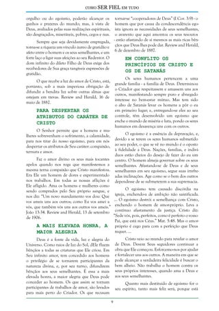 como

SER FIEL em tudo

orgulho ou do egoísmo, poderão alcançar os
ganhos e prazeres do mundo; mas, à vista de
Deus, avaliados pelas suas realizações espirituais,
são desgraçados, miseráveis, pobres, cegos e nus.

tornar-se “cooperadores de Deus” (I Cor. 3:9) - o
homem que por causa da condescendência egoísta ignora as necessidades de seus semelhantes,
o avarento que aqui amontoa os seus tesouros
- estão afastando de si mesmos as mais ricas bênSempre que seja devidamente empregada,
torna-se a riqueza um vínculo áureo de gratidão e çãos que Deus lhes pode dar. Review and Herald,
afeto entre o homem e os seus semelhantes, e um 6 de dezembro de 1887.
forte laço a ligar suas afeições ao seu Redentor. O
Em Conflito os
dom infinito do dileto Filho de Deus exige dos
Princípios de Cristo e
recebedores de Sua graça tangíveis expressões de
os de Satanás
gratidão.
Os seres humanos pertencem a uma
O que recebe a luz do amor de Cristo, está,
grande família - a família de Deus. Determinou
portanto, sob a mais imperiosa obrigação de
o Criador que respeitassem e amassem uns aos
difundir a bendita luz sobre outras almas que
outros, manifestando sempre puro e abnegado
estejam em trevas. Review and Herald, 16 de
interesse no bem-estar mútuo. Mas tem sido
maio de 1882.
o alvo de Satanás levar os homens a pôr o eu
em primeiro lugar; e, entregando-se eles ao seu
Para Despertar os
Atributos do Caráter de controle, têm desenvolvido um egoísmo que
enche o mundo de miséria e luta, pondo os seres
Cristo
humanos em desavença uns com os outros.
O Senhor permite que a homens e muO egoísmo é a essência da depravação, e,
lheres sobrevenham o sofrimento, a calamidade,
devido a se terem os seres humanos submetido
para nos tirar do nosso egoísmo, para em nós
despertar os atributos de Seu caráter: compaixão, ao seu poder, o que se vê no mundo é o oposto
à fidelidade a Deus. Nações, famílias, e indivíternura e amor.
duos estão cheios do desejo de fazer do eu um
Faz o amor divino os seus mais tocantes centro. O homem almeja governar sobre os seus
apelos quando nos roga que manifestemos a semelhantes. Afastando-se de Deus e de seus
mesma terna compaixão que Cristo manifestou. semelhantes em seu egoísmo, segue suas irrefreEra Ele um homem de dores e experimentado adas inclinações. Age como se o bem dos outros
nos trabalhos. Em todas as nossas aflições é dependesse de se submeterem a sua supremacia.
Ele afligido. Ama os homens e mulheres como
O egoísmo tem causado discórdia na
sendo comprados pelo Seu próprio sangue, e
nos diz: “Um novo mandamento vos dou: Que igreja, enchendo-a de ambição não santificada.
vos ameis uns aos outros; como Eu vos amei a ... O egoísmo destrói a semelhança com Cristo,
vós, que também vós uns aos outros vos ameis.” enchendo o homem de amor-próprio. Leva a
João 13:34. Review and Herald, 13 de setembro contínuo afastamento da justiça. Cristo diz:
“Sede vós, pois, perfeitos, como é perfeito o vosso
de 1906.
Pai, que está nos Céus.” Mat. 5:48. Mas o amorA Mais Elevada Honra, a próprio é cego para com a perfeição que Deus
requer. ...
Maior Alegria
Cristo veio ao mundo para revelar o amor
de Deus. Devem Seus seguidores continuar a
obra que Ele começou. Esforcemo-nos por ajudar
e fortalecer uns aos outros. A maneira em que se
pode alcançar a verdadeira felicidade é buscar o
bem alheio. Não trabalha o homem contra os
seus próprios interesses, quando ama a Deus e
aos seus semelhantes.

Deus é a fonte da vida, luz e alegria do
Universo. Como raios de luz do Sol, dEle fluem
bênçãos a todas as criaturas que Ele criou. Em
Seu infinito amor, tem concedido aos homens
o privilégio de se tornarem participantes da
natureza divina, e, por seu turno, difundirem
bênçãos aos seus semelhantes. É essa a mais
elevada honra, a maior alegria que Deus pode
conceder ao homem. Os que assim se tornam
participantes de trabalhos de amor, são levados
para mais perto do Criador. Os que recusam

Quanto mais destituído de egoísmo for o
seu espírito, tanto mais feliz será, porque está


 