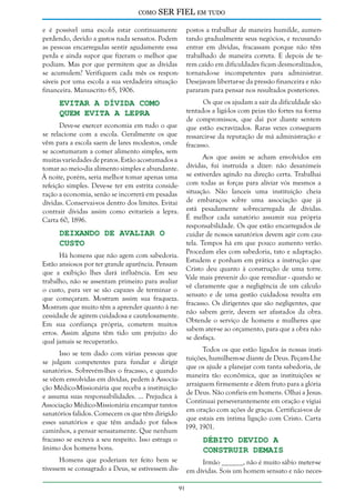 como

SER FIEL em tudo

e é possível uma escola estar continuamente
perdendo, devido a gastos nada sensatos. Podem
as pessoas encarregadas sentir agudamente essa
perda e ainda supor que fizeram o melhor que
podiam. Mas por que permitem que as dívidas
se acumulem? Verifiquem cada mês os responsáveis por uma escola a sua verdadeira situação
financeira. Manuscrito 65, 1906.

postos a trabalhar de maneira humilde, aumentando gradualmente seus negócios, e recusando
entrar em dívidas, fracassam porque não têm
trabalhado de maneira correta. E depois de terem caído em dificuldades ficam desmoralizados,
tornando-se incompetentes para administrar.
Desejavam libertar-se da pressão financeira e não
pararam para pensar nos resultados posteriores.

Evitar a Dívida Como
Quem Evita a Lepra

Os que os ajudam a sair da dificuldade são
tentados a ligá-los com peias tão fortes na forma
de compromissos, que daí por diante sentem
que estão escravizados. Raras vezes conseguem
ressarcir-se da reputação de má administração e
fracasso.

Deve-se exercer economia em tudo o que
se relacione com a escola. Geralmente os que
vêm para a escola saem de lares modestos, onde
se acostumaram a comer alimento simples, sem
muitas variedades de pratos. Estão acostumados a
tomar ao meio-dia alimento simples e abundante.
À noite, porém, seria melhor tomar apenas uma
refeição simples. Deve-se ter em estrita consideração a economia, senão se incorrerá em pesadas
dívidas. Conservai-vos dentro dos limites. Evitai
contrair dívidas assim como evitaríeis a lepra.
Carta 60, 1896.

Aos que assim se acham envolvidos em
dívidas, fui instruída a dizer: não desanimeis
se estiverdes agindo na direção certa. Trabalhai
com todas as forças para aliviar vós mesmos a
situação. Não lanceis uma instituição cheia
de embaraços sobre uma associação que já
está pesadamente sobrecarregada de dívidas.
É melhor cada sanatório assumir sua própria
responsabilidade. Os que estão encarregados de
cuidar de nossos sanatórios devem agir com cautela. Tempos há em que pouco aumento verão.
Procedam eles com sabedoria, tato e adaptação.
Estudem e ponham em prática a instrução que
Cristo deu quanto à construção de uma torre.
Vale mais prevenir do que remediar - quando se
vê claramente que a negligência de um cálculo
sensato e de uma gestão cuidadosa resulta em
fracasso. Os dirigentes que são negligentes, que
não sabem gerir, devem ser afastados da obra.
Obtende o serviço de homens e mulheres que
sabem ater-se ao orçamento, para que a obra não
se desfaça.

Deixando de Avaliar o
Custo

Há homens que não agem com sabedoria.
Estão ansiosos por ter grande aparência. Pensam
que a exibição lhes dará influência. Em seu
trabalho, não se assentam primeiro para avaliar
o custo, para ver se são capazes de terminar o
que começaram. Mostram assim sua fraqueza.
Mostram que muito têm a aprender quanto à necessidade de agirem cuidadosa e cautelosamente.
Em sua confiança própria, cometem muitos
erros. Assim alguns têm tido um prejuízo do
qual jamais se recuperarão.

Todos os que estão ligados às nossas instiIsso se tem dado com várias pessoas que
tuições, humilhem-se diante de Deus. Peçam-Lhe
se julgam competentes para fundar e dirigir
que os ajude a planejar com tanta sabedoria, de
sanatórios. Sobrevém-lhes o fracasso, e quando
maneira tão econômica, que as instituições se
se vêem envolvidas em dívidas, pedem à Associaarraiguem firmemente e dêem fruto para a glória
ção Médico-Missionária que receba a instituição
de Deus. Não confieis em homens. Olhai a Jesus.
e assuma suas responsabilidades. ... Prejudica à
Continuai perseverantemente em oração e vigiai
Associação Médico-Missionária encampar tantos
em oração com ações de graças. Certificai-vos de
sanatórios falidos. Comecem os que têm dirigido
que estais em íntima ligação com Cristo. Carta
esses sanatórios e que têm andado por falsos
199, 1901.
caminhos, a pensar sensatamente. Que nenhum
fracasso se escreva a seu respeito. Isso estraga o
Débito Devido a
ânimo dos homens bons.
Construir Demais
Homens que poderiam ter feito bem se
tivessem se consagrado a Deus, se estivessem dis-

Irmão ______, não é muito sábio meter-se
em dívidas. Sois um homem sensato e não neces-

91

 
