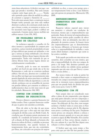 como

SER FIEL em tudo

sitais desta advertência. A dívida é um jugo - um sabilidade na obra, a causa corre perigo; pois o
jugo que prende e mortifica. Não seria sensato seu temperamento forte os leva a usar dinheiro
comprar outro lugar perto de ______. Tendes que está apenas em perspectiva. Manuscrito 106,
sido oprimido quase além da medida no esforço 1899.
de construir e equipar o Sanatório de ______.
Empreendimentos
Teria sido mais sensato fazer a construção menor.
Prematuros sem Sábio
Sempre tenho pensado que teria sido melhor
Conselho
diminuir os planos de construção ainda mais do
que o foram, e então, ao entrarem os meios, e se
Requer-se talento especial para iniciar
for necessário mais lugar, poderá o edifício ser um sanatório e colocá-lo em condições de
aumentado. Custaria muito menos mobilar um funcionar, mesmo que o empreendimento seja
edifício menor. Carta 158, 1902.
particular. Antes de iniciar tal empreendimento,
devem nossos irmãos pedir conselho de sábios
Em Problemas Devido a
conselheiros - deve ser planejado; mas deve ser
Erro de Cálculo
planejado de maneira correta. Se fossem iniciaSe andarmos segundo o conselho do Se- dos empreendimentos que se demonstrariam
nhor, teremos a oportunidade de comprar para um fracasso, falhassem os homens que tomam
sanatório, a preço razoável, propriedades em que sobre si a responsabilidade do trabalho, e seria
já haja edifícios que possam ser utilizados, e em muito difícil desfazer a impressão que assim se
que o terreno já esteja embelezado com árvores faz contra a verdade.
ornamentais. Muitos desses lugares têm-me sido
Todo aquele que tenha em vista iniciar um
apresentados. Tenho sido instruída de que as
sanatório, deve consultar aos seus irmãos, que
ofertas liberais feitas nesses lugares devem ser
têm a responsabilidade da obra nos campos de
cuidadosamente consideradas. ...
perto e de longe. Não devemos permitir que
Contudo, pode às vezes ser necessário nossa obra médica nas cidades exerça qualquer
escolher um local em que ainda não se fez me- impressão que não seja a de que Deus é o nosso
lhoramentos e onde não se construiu nenhum líder e a nossa defesa. ...
edifício. Em tal caso, devemos ter o cuidado de
Aos nossos irmãos de todas as partes fui
não escolher um lugar que necessariamente exija
instruída a dizer: sejam os empreendimentos já
grande dispêndio de meios para fazer os melhorainiciados em campos necessitados considerados
mentos. Devido à falta de experiência e a erro de
antes de se iniciarem novos empreendimentos,
cálculo, podemos cair na armadilha de incorrer
para que um grande fardo de dívidas não pese
em grandes débitos, por custarem os edifícios e
sobre nosso povo. Carta 5, 1905.
melhoramentos duas ou três vezes mais do que
foi calculado. Manuscrito 114, 1902.
Avançando com Fé

Contar com Dinheiro
Apenas em Perspectiva

Nem sempre deve ser considerado mais
sábio o plano de não empreender coisa alguma
que exija gastos elevados, sem ter à disposição o
dinheiro necessário para terminar o empreendimento. Na edificação de Sua obra, nem sempre
esclarece o Senhor todas as coisas para os Seus
servos. Fazendo-os avançar pela fé, Ele algumas
vezes prova a confiança de Seu povo. Freqüentemente põe-no em situações difíceis e críticas e
o manda avançar quando já os seus pés parece
tocarem as águas do Mar Vermelho. Em ocasiões
tais, quando os Seus servos elevam orações a
Ele com ardente fé, é que Ele lhes depara uma
solução e os leva a lugares espaçosos.

Devem o diretor e o gerente financeiro trabalhar unidos. Deve o gerente financeiro cuidar
de que os gastos não excedam as entradas.
Deve ele saber se há algo de que possa
depender, para que a obra aqui não seja sobrecarregada de dívidas como em Battle Creek. As
condições que ali existem jamais precisavam ter
existido. É o resultado de homens não estarem
sob a direção de Deus. Quando os homens obedecem às ordens de Deus, o trabalho se processa
harmoniosamente, mas quando homens de
temperamento forte, que não são controlados
por Deus, são colocados em posições de respon-

O Senhor quer que neste tempo o Seu
povo creia que por eles Ele fará grandes coisas,
92

 