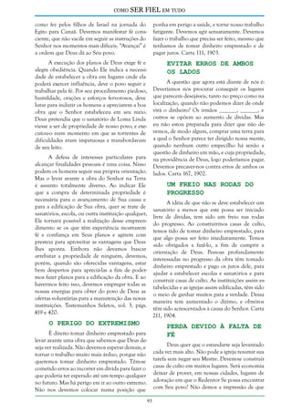 como

SER FIEL em tudo

como fez pelos filhos de Israel na jornada do
Egito para Canaã. Devemos manifestar fé consciente, que não vacile em seguir as instruções do
Senhor nos momentos mais difíceis. “Avançai” é
a ordem que Deus dá ao Seu povo.

ponha em perigo a saúde, e torne nosso trabalho
fatigante. Devemos agir sensatamente. Devemos
fazer o trabalho que precisa ser feito, mesmo que
tenhamos de tomar dinheiro emprestado e de
pagar juros. Carta 111, 1903.

A execução dos planos de Deus exige fé e
alegre obediência. Quando Ele indica a necessidade de estabelecer a obra em lugares onde ela
poderá exercer influência, deve o povo seguir e
trabalhar pela fé. Por seu procedimento piedoso,
humildade, orações e esforços fervorosos, deve
lutar para induzir os homens a apreciarem a boa
obra que o Senhor estabeleceu em seu meio.
Deus pretendia que o sanatório de Loma Linda
viesse a ser de propriedade de nosso povo; e executou-o num momento em que as torrentes de
dificuldades eram impetuosas e transbordavam
de seu leito.

Evitar Erros de Ambos
os Lados

A questão que agora está diante de nós é:
Deveríamos nós procurar conseguir os lugares
que parecem desejáveis, tanto no preço como na
localização, quando não podemos dizer de onde
virá o dinheiro? Os irmãos ______, ______, e
outros se opõem ao aumento de dívidas. Mas
eu não estou preparada para dizer que não devemos, de modo algum, comprar uma terra para
a qual o Senhor parece ter dirigido nossa mente,
quando nenhum outro empecilho há senão a
questão de dinheiro em mão, e cuja propriedade,
na providência de Deus, logo poderíamos pagar.
Devemos precaver-nos contra erros de ambos os
lados. Carta 167, 1902.

A defesa de interesses particulares para
alcançar finalidades pessoais é uma coisa. Nisso
podem os homens seguir sua própria orientação.
Mas o levar avante a obra do Senhor na Terra
é assunto totalmente diverso. Ao indicar Ele
que a compra de determinada propriedade é
necessária para o avançamento de Sua causa e
para a edificação de Sua obra, quer se trate de
sanatórios, escola, ou outra instituição qualquer,
Ele tornará possível a realização desse empreendimento se os que têm experiência mostrarem
fé e confiança em Seus planos e agirem com
presteza para aproveitar as vantagens que Deus
lhes aponta. Embora não devamos buscar
arrebatar a propriedade de ninguém, devemos,
porém, quando são oferecidas vantagens, estar
bem despertos para apreciá-las a fim de podermos fazer planos para a edificação da obra. E ao
havermos feito isso, devemos empregar todas as
nossas energias para obter do povo de Deus as
ofertas voluntárias para a manutenção das novas
instituições. Testemunhos Seletos, vol. 3, págs.
419 e 420.

Um Freio nas Rodas do
Progresso

A idéia de que não se deve estabelecer um
sanatório a menos que este possa ser iniciado
livre de dívidas, tem sido um freio nas rodas
do progresso. Ao construirmos casas de culto,
temos tido de tomar dinheiro emprestado, para
que algo possa ser feito imediatamente. Temos
sido obrigados a fazê-lo, a fim de cumprir a
orientação de Deus. Pessoas profundamente
interessadas no progresso da obra têm tomado
dinheiro emprestado e pago os juros dele, para
ajudar a estabelecer escolas e sanatórios e para
construir casas de culto. As instituições assim estabelecidas e as igrejas assim edificadas, têm sido
o meio de ganhar muitos para a verdade. Dessa
maneira tem aumentado o dízimo, e obreiros
têm sido acrescentados à causa do Senhor. Carta
211, 1904.

O Perigo do Extremismo

Perda Devido à Falta de
Fé

É direito tomar dinheiro emprestado para
levar avante uma obra que sabemos que Deus deseja ver realizada. Não devemos esperar demais, e
tornar o trabalho muito mais árduo, porque não
queremos tomar dinheiro emprestado. Têm-se
cometido erros ao incorrer em dívida para fazer o
que poderia ter esperado até um tempo qualquer
no futuro. Mas há perigo em ir ao outro extremo.
Não nos devemos colocar numa posição que

Deus quer que o estandarte seja levantado
cada vez mais alto. Não pode a igreja resumir sua
tarefa sem negar seu Mestre. Devem-se construir
casas de culto em muitos lugares. Será economia
deixar de prover, em nossas cidades, lugares de
adoração em que o Redentor Se possa encontrar
com Seu povo? Não demos a impressão de que
93

 