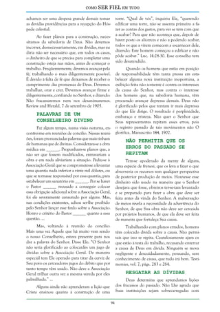 como

SER FIEL em tudo

achamos ser uma despesa grande demais tomar
as devidas providências para a recepção do Hóspede celestial.

torre. “Qual de vós”, inquiriu Ele, “querendo
edificar uma torre, não se assenta primeiro a fazer as contas dos gastos, para ver se tem com que
a acabar? Para que não aconteça que, depois de
haver posto os alicerces e não a podendo acabar,
todos os que a virem comecem a escarnecer dele,
dizendo: Este homem começou a edificar e não
pôde acabar.” Luc. 14:28-30. Esse conselho tem
sido desatendido.

Ao fazer planos para a construção, necessitamos da sabedoria de Deus. Não devemos
incorrer, desnecessariamente, em dívidas, mas eu
diria não ser necessário que, em todos os casos,
o dinheiro de que se precisa para completar uma
construção esteja nas mãos, antes de começar o
trabalho. Freqüentemente, devemos avançar pela
fé, trabalhando o mais diligentemente possível.
É devido à falta de fé que deixamos de receber o
cumprimento das promessas de Deus. Devemos
trabalhar, orar e crer. Devemos avançar firme e
diligentemente, confiando no Senhor, e dizendo:
Não fracassaremos nem nos desanimaremos.
Review and Herald, 7 de setembro de 1905.

Quando os homens que estão em posição
de responsabilidade têm tanta pressa em estabelecer alguma nova instituição inoportuna, a
exibição feita não somente é contra os interesses
da causa do Senhor, mas contra o interesse
dos homens que, na sabedoria humana, têm
procurado avançar depressa demais. Deus não
é glorificado pelos que tentam ir mais depressa
do que Ele dirige. O resultado é perplexidade,
embaraço e tristeza. Não quer o Senhor que
Seus representantes repitam esses erros; pois
o registro passado de tais movimentos não O
glorifica. Manuscrito 144, 1902.

Palavras de um
Conselheiro Divino

Faz algum tempo, numa visão noturna, encontrei-me em reuniões de concílio. Nessas reuniões, foram pronunciadas palavras que mais tinham
de humanas que de divinas. Considerava-se a obra
médica em ______. Propunham-se planos que, a
não ser que fossem modificados, entravariam a
obra e em nada aliviariam a situação. Pediu-se à
Associação Geral que se comprometesse a levantar
uma quantia nada inferior a vinte mil dólares, ou
que se tornasse responsável por essa quantia, para
estabelecer um sanatório em ______. Por se haver
o Pastor ______ recusado a conseguir colocar
essa obrigação adicional sobre a Associação Geral,
foi ele severamente censurado por alguns. Mas,
nas condições existentes, achou ser-lhe proibido
pelo Senhor lançar esse fardo sobre a Associação.
Honro o critério do Pastor ______ quanto a essa
questão. ...

Não Permitir que os
Erros do Passado se
Repitam

Tem-se apoderado da mente de alguns,
uma espécie de frenesi, que os leva a fazer o que
absorveria os recursos sem qualquer perspectiva
de posterior produção de meios. Houvesse esse
dinheiro sido usado na maneira que o Senhor
desejava que fosse, obreiros ter-se-iam levantado
e se preparado para fazer a obra que deve ser
feita antes da vinda do Senhor. A malversação
de meios revela a necessidade da advertência do
Senhor, de que Sua obra não deve ser cerceada
por projetos humanos, de que ela deve ser feita
de maneira que fortaleça Sua causa.

Mas, voltando à reunião do concílio:
Mais uma vez Aquele que há muito vem sendo
o nosso Conselheiro, estava presente para nos
dar a palavra do Senhor. Disse Ele: “O Senhor
não seria glorificado ao colocardes um jugo de
dívidas sobre a Associação Geral. De maneira
especial tem Ele operado para tirar da cerviz de
Seu povo os cerceadores jugos do débito que por
tanto tempo têm usado. Não deve a Associação
Geral trilhar outra vez a mesma vereda por eles
palmilhada.” ...

Trabalhando com planos errados, homens
têm colocado dívida sobre a causa. Não permitais que isso se repita. Cautelosamente ajam os
que estão à testa do trabalho, recusando enterrar
a causa de Deus em dívida. Ninguém se mova
negligente e descuidadamente, pensando, sem
conhecimento de causa, que tudo irá bem. Testimonies, vol. 7, págs. 283 e 284.

Resgatar as Dívidas

Deus determina que aprendamos lições
dos fracassos do passado. Não Lhe agrada que
Suas instituições sejam sobrecarregadas com

Alguns ainda não aprenderam a lição que
Cristo ensinou quanto à construção de uma
94

 