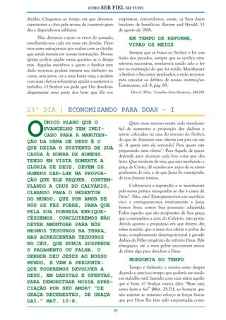 como

SER FIEL em tudo

dívidas. Chegamos ao tempo em que devemos
caracterizar a obra pela recusa de construir grandes e dispendiosos edifícios.

emprestou, tornando-vos, assim, os Seus distribuidores de benefícios. Review and Herald, 13
de agosto de 1908.

Não devemos copiar os erros do passado,
Em Tempo de Reforma,
envolvendo-nos cada vez mais em dívidas. DeveVirão os Meios
mos antes esforçar-nos por acabar com as dívidas
Sempre que se busca ao Senhor e há conque ainda restam em nossas instituições. Nossas
fissão dos pecados, sempre que se verifica uma
igrejas podem ajudar nessa questão, se o desejarem. Aqueles membros a quem o Senhor tem reforma necessária, revelar-se-á unido zelo e ferdado recursos, podem investir seu dinheiro na vor na restituição do que foi retido. Manifestará
causa, sem juros, ou a uma baixa taxa, e podem o Senhor o Seu amor perdoador, e virão recursos
com suas ofertas voluntárias ajudar a sustentar o para cancelar os débitos de nossas instituições.
trabalho. O Senhor vos pede que Lhe devolvais Testimonies, vol. 8, pág. 89.
Ellen G. White - Conselhos Sobre Mordomia, 268-283
alegremente uma parte dos bens que Ele vos

O

23º dia | Economizando Para Doar - I
único plano que o
evangelho tem indicado para a manutenção da obra de Deus é o
que deixa o sustento de Sua
causa à honra de homens.
Tendo em vista somente a
glória de Deus, devem os
homens dar-Lhe na proporção que Ele requer. Contemplando a cruz do Calvário,
olhando para o Redentor
do mundo, que por amor de
nós Se fez pobre, para que
pela Sua pobreza enriquecêssemos, concluiremos não
dever amontoar para nós
mesmos tesouros na Terra,
mas acrescentar tesouros
no Céu, que nunca suspende
o pagamento ou falha. O
Senhor deu Jesus ao nosso
mundo, e vem a pergunta:
Que poderemos devolver a
Deus, em dádivas e ofertas,
para demonstrar nossa apreciação por Seu amor? “De
graça recebestes, de graça
dai.” Mat. 10:8.

Quão mais ansioso estará cada mordomo
fiel de aumentar a proporção das dádivas a
serem colocadas na casa do tesouro do Senhor,
do que de diminuir suas ofertas um jota ou um
til. A quem está ele servindo? Para quem está
preparando uma oferta? - Para Aquele de quem
depende para alcançar cada boa coisa que desfruta. Que nenhum de nós, que está recebendo a
graça de Cristo, dê ocasião aos anjos de se envergonharem de nós, e de que Jesus Se envergonhe
de nos chamar irmãos.
Cultivar-se-á a ingratidão e se manifestará
pela nossa prática mesquinha ao dar à causa de
Deus? - Não, não! Entreguemo-nos em sacrifício
vivo, e entreguemo-nos inteiramente a Jesus.
Somos Seus; somos Sua possessão adquirida.
Todos aqueles que são recipientes de Sua graça,
que contemplam a cruz do Calvário, não porão
dúvida quanto à proporção em que devem dar,
antes sentirão que a mais rica oferta é pobre demais, completamente desproporcional à grande
dádiva do Filho unigênito do infinito Deus. Pela
abnegação, até o mais pobre encontrará meios
de obter algo para devolver a Deus.

Mordomia do Tempo

Tempo é dinheiro, e muitos estão desperdiçando o precioso tempo que poderia ser usado
em trabalho útil, fazendo com suas mãos aquilo
que é bom. O Senhor nunca dirá: “Bem está,
servo bom e fiel” (Mat. 25:21), ao homem que
não sujeitar ao máximo esforço as forças físicas
que por Deus lhe têm sido emprestadas como
95

 
