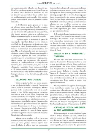 como

SER FIEL em tudo

meios com que estão lidando, um depósito que
Deus lhes confiou, e se devem sentir na obrigação
de exercer tato e habilidade financeira no uso
do dinheiro de seu Senhor. Cada centavo deve
ser cuidadosamente entesourado. Um centavo
parece uma ninharia, mas cem centavos formam
um dólar.

Com minha irmã aprendi uma arte, e ainda que
ganhássemos apenas vinte e cinco centavos de
dólar por dia, dessa quantia podíamos economizar um pouco para dar às missões. Pouco a pouco
fomos economizando, até termos trinta dólares.
Então, ao nos chegar a mensagem da breve volta
do Senhor, com um pedido de homens e meios,
achamos ser um privilégio entregar os trinta
dólares a papai, pedindo-lhe que os empregasse
em folhetos e panfletos, para enviar a mensagem
aos que jaziam nas trevas.

E devidamente gastos podem ser o meio
de salvar da morte uma alma. Se todos os meios
que têm sido gastos por nosso povo na satisfação
do eu, tivessem sido dedicados à causa de Deus,
não haveria tesouros vazios, e se poderiam estabelecer missões em todas as partes do mundo.

É dever de todo aquele que está em contato
com a obra de Deus aprender a economia no uso
de tempo e do dinheiro. Os que condescendem
com a ociosidade revelam que pouca importância dão às gloriosas verdades a eles confiadas.
Precisam ser educados no hábito da operosidade,
e aprender a trabalhar tendo em vista somente a
glória de Deus.

Dispam-se agora os membros da igreja de
seu orgulho e ponham de lado os seus ornamentos. Cada um deveria conservar à mão uma caixa
missionária, e nela depositar cada centavo que é
tentado a desperdiçar na condescendência própria. Mas se deve fazer algo mais que meramente
dispensar os supérfluos. Deve-se pôr em prática
Negar o Eu e Aumentar o
a abnegação. Algumas das coisas confortáveis e
Talento
desejáveis devem ser sacrificadas. Os pregadores
Os que não têm bom juízo no uso do
devem aguçar sua mensagem, não somente
tempo e do dinheiro, devem aconselhar-se com
atacando a condescendência e o orgulho no
vestuário, mas apresentando Jesus, Sua vida de os que têm tido experiência. Com o dinheiro
abnegação e sacrifício. Sejam o amor, a piedade que ganhamos com nosso ofício, minha irmã
e a fé alimentados no coração, e os preciosos fru- e eu nos provemos de roupas. Costumávamos
tos aparecerão na vida. Historical Sketches of the entregar nosso dinheiro a mamãe, dizendo:
Foreign Missions of the Seventh-day Adventists, “Compre de tal maneira que depois de havermos
pago nossas roupas, sobre alguma coisa para dar
pág. 293.
para o trabalho missionário.” E ela assim fazia,
Palavras aos Jovens
encorajando-nos, desse modo, a manter um
Muito se poderia dizer aos jovens quanto espírito missionário.
a seu privilégio de ajudar à causa de Deus aprenO dar que é fruto do espírito de abnegação,
dendo lições de economia e abnegação. Muitos é um maravilhoso auxílio para o doador. Propensam poder condescender com este e aquele porciona uma educação que nos habilita a comprazer, e, para fazê-lo, acostumam-se a viver no preender mais completamente a obra dAquele
máximo de suas receitas. Deus deseja que pro- que andou fazendo o bem, aliviando o sofredor
cedamos melhor a esse respeito. Pecamos contra e suprindo as necessidades dos desamparados.
nós mesmos quando nos satisfazemos com o su- O Salvador não viveu para agradar a Si mesmo.
ficiente para comer, beber e vestir. Deus tem algo Não havia em Sua vida traço algum de egoísmo.
mais elevado do que isso diante de nós. Quando The Youth’s Instructor, 10 de setembro de 1907.
estamos desejosos de pôr de lado os nossos deseCrianças Podem Aprender
jos egoístas, e damos às faculdades do coração e
a Ser Abnegadas
da mente o trabalho da causa de Deus, agentes
celestiais cooperam conosco, tornando-nos uma
Enquanto os pais se estão sacrificando por
bênção para a humanidade.
amor ao avanço da causa de Deus, devem eles
também ensinar aos filhos a participarem dessa
obra. Podem as crianças aprender a demonstrar
seu amor a Cristo negando a si mesmas desnecessárias bagatelas, com a compra das quais muito

Mesmo que seja pobre, pode o jovem operoso e econômico economizar um pouco para a
causa de Deus. Quando eu tinha apenas doze
anos de idade, já sabia o que era economizar.
97

 