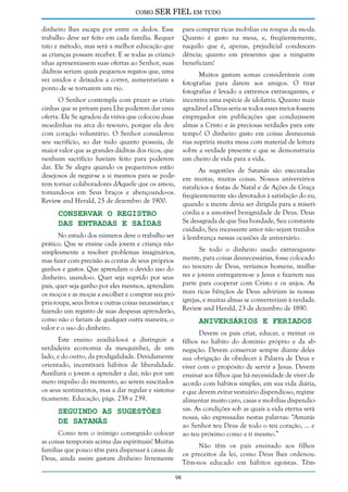 como

SER FIEL em tudo

dinheiro lhes escapa por entre os dedos. Esse
trabalho deve ser feito em cada família. Requer
tato e método, mas será a melhor educação que
as crianças possam receber. E se todas as criancinhas apresentassem suas ofertas ao Senhor, suas
dádivas seriam quais pequenos regatos que, uma
vez unidos e deixados a correr, aumentariam a
ponto de se tornarem um rio.

para comprar ricas mobílias ou roupas da moda.
Quanto é gasto na mesa, e, freqüentemente,
naquilo que é, apenas, prejudicial condescendência; quanto em presentes que a ninguém
beneficiam!
Muitos gastam somas consideráveis com
fotografias para darem aos amigos. O tirar
fotografias é levado a extremos extravagantes, e
incentiva uma espécie de idolatria. Quanto mais
agradável a Deus seria se todos esses meios fossem
empregados em publicações que conduzissem
almas a Cristo e às preciosas verdades para este
tempo! O dinheiro gasto em coisas desnecessárias supriria muita mesa com material de leitura
sobre a verdade presente e que se demonstraria
um cheiro de vida para a vida.

O Senhor contempla com prazer as criancinhas que se privam para Lhe poderem dar uma
oferta. Ele Se agradou da viúva que colocou duas
moedinhas na arca do tesouro, porque ela deu
com coração voluntário. O Senhor considerou
seu sacrifício, ao dar tudo quanto possuía, de
maior valor que as grandes dádivas dos ricos, que
nenhum sacrifício haviam feito para poderem
dar. Ele Se alegra quando os pequeninos estão
desejosos de negar-se a si mesmos para se poderem tornar colaboradores dAquele que os amou,
tomando-os em Seus braços e abençoando-os.
Review and Herald, 25 de dezembro de 1900.

As sugestões de Satanás são executadas
em muitas, muitas coisas. Nossos aniversários
natalícios e festas de Natal e de Ações de Graça
freqüentemente são devotados à satisfação do eu,
quando a mente devia ser dirigida para a misericórdia e a amorável benignidade de Deus. Deus
Se desagrada de que Sua bondade, Seu constante
cuidado, Seu incessante amor não sejam trazidos
à lembrança nessas ocasiões de aniversário.

Conservar o Registro
das Entradas e Saídas

No estudo dos números deve o trabalho ser
prático. Que se ensine cada jovem e criança não
simplesmente a resolver problemas imaginários,
mas fazer com precisão as contas de seus próprios
ganhos e gastos. Que aprendam o devido uso do
dinheiro, usando-o. Quer seja suprido por seus
pais, quer seja ganho por eles mesmos, aprendam
os moços e as moças a escolher e comprar sua própria roupa, seus livros e outras coisas necessárias; e
fazendo um registro de suas despesas aprenderão,
como não o fariam de qualquer outra maneira, o
valor e o uso do dinheiro.

Se todo o dinheiro usado extravagantemente, para coisas desnecessárias, fosse colocado
no tesouro de Deus, veríamos homens, mulheres e jovens entregarem-se a Jesus e fazerem sua
parte para cooperar com Cristo e os anjos. As
mais ricas bênçãos de Deus adviriam às nossas
igrejas, e muitas almas se converteriam à verdade.
Review and Herald, 23 de dezembro de 1890.

Aniversários e Feriados

Devem os pais criar, educar, e treinar os
filhos no hábito do domínio próprio e da abnegação. Devem conservar sempre diante deles
sua obrigação de obedecer à Palavra de Deus e
viver com o propósito de servir a Jesus. Devem
ensinar aos filhos que há necessidade de viver de
acordo com hábitos simples, em sua vida diária,
e que devem evitar vestuário dispendioso, regime
alimentar muito caro, casas e mobílias dispendiosas. As condições sob as quais a vida eterna será
nossa, são expressadas nestas palavras: “Amarás
ao Senhor teu Deus de todo o teu coração, ... e
ao teu próximo como a ti mesmo.”

Este ensino auxiliá-los-á a distinguir a
verdadeira economia da mesquinhez, de um
lado, e do outro, da prodigalidade. Devidamente
orientado, incentivará hábitos de liberalidade.
Auxiliará o jovem a aprender a dar, não por um
mero impulso do momento, ao serem suscitados
os seus sentimentos, mas a dar regular e sistematicamente. Educação, págs. 238 e 239.

Seguindo as Sugestões
de Satanás

Como tem o inimigo conseguido colocar
as coisas temporais acima das espirituais! Muitas
famílias que pouco têm para dispensar à causa de
Deus, ainda assim gastam dinheiro livremente

Não têm os pais ensinado aos filhos
os preceitos da lei, como Deus lhes ordenou.
Têm-nos educado em hábitos egoístas. Têm98

 