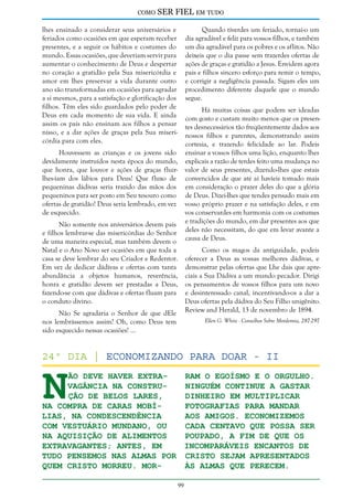como

SER FIEL em tudo

lhes ensinado a considerar seus aniversários e
feriados como ocasiões em que esperam receber
presentes, e a seguir os hábitos e costumes do
mundo. Essas ocasiões, que deveriam servir para
aumentar o conhecimento de Deus e despertar
no coração a gratidão pela Sua misericórdia e
amor em lhes preservar a vida durante outro
ano são transformadas em ocasiões para agradar
a si mesmos, para a satisfação e glorificação dos
filhos. Têm eles sido guardados pelo poder de
Deus em cada momento de sua vida. E ainda
assim os pais não ensinam aos filhos a pensar
nisso, e a dar ações de graças pela Sua misericórdia para com eles.

Quando tiverdes um feriado, tornai-o um
dia agradável e feliz para vossos filhos, e também
um dia agradável para os pobres e os aflitos. Não
deixeis que o dia passe sem trazerdes ofertas de
ações de graças e gratidão a Jesus. Envidem agora
pais e filhos sincero esforço para remir o tempo,
e corrigir a negligência passada. Sigam eles um
procedimento diferente daquele que o mundo
segue.
Há muitas coisas que podem ser ideadas
com gosto e custam muito menos que os presentes desnecessários tão freqüentemente dados aos
nossos filhos e parentes, demonstrando assim
cortesia, e trazendo felicidade ao lar. Podeis
ensinar a vossos filhos uma lição, enquanto lhes
explicais a razão de terdes feito uma mudança no
valor de seus presentes, dizendo-lhes que estais
convencidos de que até aí havíeis tomado mais
em consideração o prazer deles do que a glória
de Deus. Dizei-lhes que tendes pensado mais em
vosso próprio prazer e na satisfação deles, e em
vos conservardes em harmonia com os costumes
e tradições do mundo, em dar presentes aos que
deles não necessitam, do que em levar avante a
causa de Deus.

Houvessem as crianças e os jovens sido
devidamente instruídos nesta época do mundo,
que honra, que louvor e ações de graças fluirlhes-iam dos lábios para Deus! Que fluxo de
pequeninas dádivas seria trazido das mãos dos
pequeninos para ser posto em Seu tesouro como
ofertas de gratidão! Deus seria lembrado, em vez
de esquecido.
Não somente nos aniversários devem pais
e filhos lembrar-se das misericórdias do Senhor
de uma maneira especial, mas também devem o
Natal e o Ano Novo ser ocasiões em que toda a
casa se deve lembrar do seu Criador e Redentor.
Em vez de dedicar dádivas e ofertas com tanta
abundância a objetos humanos, reverência,
honra e gratidão devem ser prestadas a Deus,
fazendo-se com que dádivas e ofertas fluam para
o conduto divino.

Como os magos da antiguidade, podeis
oferecer a Deus as vossas melhores dádivas, e
demonstrar pelas ofertas que Lhe dais que apreciais a Sua Dádiva a um mundo pecador. Dirigi
os pensamentos de vossos filhos para um novo
e desinteressado canal, incentivando-os a dar a
Deus ofertas pela dádiva do Seu Filho unigênito.
Review and Herald, 13 de novembro de 1894.

Não Se agradaria o Senhor de que dEle
nos lembrássemos assim? Oh, como Deus tem
sido esquecido nessas ocasiões! ...

Ellen G. White - Conselhos Sobre Mordomia, 287-297

N

24º dia | Economizando Para Doar - II
ão deve haver extraram o egoísmo e o orgulho.
Ninguém continue a gastar
vagância na construção de belos lares,
dinheiro em multiplicar
na compra de caras mobífotografias para mandar
lias, na condescendência
aos amigos. Economizemos
com vestuário mundano, ou
cada centavo que possa ser
na aquisição de alimentos
poupado, a fim de que os
extravagantes; antes, em
incomparáveis encantos de
tudo pensemos nas almas por Cristo sejam apresentados
quem Cristo morreu. Moràs almas que perecem.
99

 