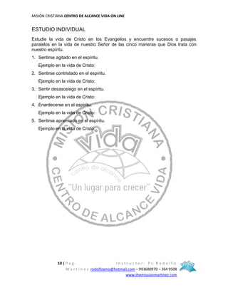 MISIÓN CRISTIANA CENTRO DE ALCANCE VIDA ON LINE
10 | P a g - I n s t r u c t o r : P s R o d o l f o
M a r t í n e z rodolfoamo@hotmail.com – 993680970 – 364 9508
www.themissionmartinez.com
ESTUDIO INDIVIDUAL
Estudie la vida de Cristo en los Evangelios y encuentre sucesos o pasajes
paralelos en la vida de nuestro Señor de las cinco maneras que Dios trata con
nuestro espíritu.
1. Sentirse agitado en el espíritu.
Ejemplo en la vida de Cristo:
2. Sentirse contristado en el espíritu.
Ejemplo en la vida de Cristo:
3. Sentir desasosiego en el espíritu.
Ejemplo en la vida de Cristo:
4. Enardecerse en el espíritu.
Ejemplo en la vida de Cristo:
5. Sentirse apremiado en el espíritu.
Ejemplo en la vida de Cristo:
 
