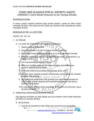 MISIÓN CRISTIANA CENTRO DE ALCANCE VIDA ON LINE
11 | P a g - I n s t r u c t o r : P s R o d o l f o
M a r t í n e z rodolfoamo@hotmail.com – 993680970 – 364 9508
www.themissionmartinez.com
COMO SER GUIADOS POR EL ESPIRITU SANTO
JORNADA 3: Cómo Recibir Dirección en los Tiempos Difíciles
INTRODUCCION
A veces cuando nosotros estamos bajo grande presión, puede ser difícil recibir
mensajes de Dios. Pero esas son las veces que nosotros más necesitamos recibir
mensajes de Dios.
BOSQUEJO DE LA LECCION
TEXTO: I R. 19:1-19
I. EL PASAJE
A. La nación de Israel estaba en decadencia espiritual.
1. Habían caído en la idolatría.
2. Elías había orado y el cielo se había cerrado y no llovía.
3. El convocó a todo Israel para reunirse en la cima del monte Carmelo.
4. Allí Elías clamó que cayera fuego del cielo y la nación se arrepintió y se
volvió a Dios.
5. Oró nuevamente y comenzó la lluvia.
6. Elías tuvo muchas experiencias sobrenaturales asombrosas que
ganaron victorias para el Señor.
7. Entonces vinieron las pruebas más grandes de su vida.
8. Muchas veces nuestras pruebas más grandes vienen detrás de nuestras
victorias más grandes.
9. Algunas de las tentaciones más grandes que usted experimentará en
toda la vida vendrán después de la experiencia cumbre, más dulce y
sublime con el Señor.
10.En este tiempo difícil y crítico para Elías, él necesitó una dirección nueva
de parte del Señor.
II. PRINCIPIOS DERIVADOS DE ESTE PASAJE
Hay algunos principios en este pasaje que nos enseñan cómo recibir dirección
del Señor en tiempos difíciles.
A. No Se Rinda.
1. Cuando se presentó la crisis, Elías supo que tenía que oír de Dios.
 