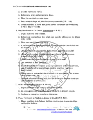 MISIÓN CRISTIANA CENTRO DE ALCANCE VIDA ON LINE
12 | P a g - I n s t r u c t o r : P s R o d o l f o
M a r t í n e z rodolfoamo@hotmail.com – 993680970 – 364 9508
www.themissionmartinez.com
2. Decidió ir al monte Horeb.
3. Este monte ahora se llama monte Sinaí.
4. Elías iba con destino a este lugar.
5. Pero antes de llegar allí, él quiso darse por vencido (1 R. 19:4).
6. Usted alcanzará el punto de ruptura (donde se vencen los obstáculos),
si no se da por vencido.
B. Hay Que Recortar Las Cosas Innecesarias (1 R. 19:3).
1. Dejó a su siervo en Beerseba.
2. Este siervo no era el que Dios eligió para suceder a Elías; ese fue Eliseo
(1 R. 19:16)
3. Elías nunca volvió por este siervo.
4. A veces nosotros agregamos cosas a nuestra vida que Dios nunca nos
las mandó.
5. ¿Ha permanecido usted dentro de los límites que Dios le señaló?
6. ¿Ha añadido muchas cosas a su vida y ministerio que Dios nunca
ordenó? (2 Co. 10:13-14).
7. ¿Qué fue lo último que Dios le dijo a usted que hiciera?
8. ¿Lo terminó o lo dejó a medias?
9. Si usted necesita dirección de Dios, especialmente en tiempos difíciles,
usted necesita volver a considerar, volver a examinar y volver a
experimentar.
10.Fíjese que una nueva dirección en cuanto a la voluntad de Dios emana
de la antigua dirección.
11.Usted no encontrará el segundo paso en la voluntad de Dios hasta que
usted complete el primer paso.
C. Usted Necesita Descansar (1 R. 19:5-6).
1. Espiritualmente, usted necesita descansar en Dios.
2. La preocupación cortará el flujo de la sabiduría de Dios en su vida.
3. Hasta en lo natural, es importante descansar.
D. Pasar Tiempo en la Palabra de Dios y la Oración (1 R. 19:6).
1. El pan es el tipo de la Palabra de Dios mientras que el agua es el tipo
del Espíritu de Dios.
 