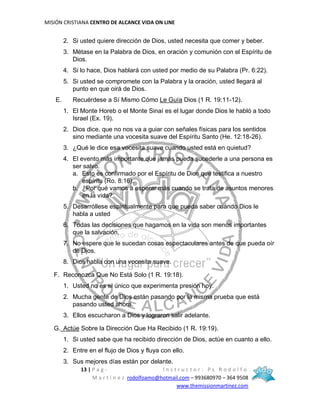 MISIÓN CRISTIANA CENTRO DE ALCANCE VIDA ON LINE
13 | P a g - I n s t r u c t o r : P s R o d o l f o
M a r t í n e z rodolfoamo@hotmail.com – 993680970 – 364 9508
www.themissionmartinez.com
2. Si usted quiere dirección de Dios, usted necesita que comer y beber.
3. Métase en la Palabra de Dios, en oración y comunión con el Espíritu de
Dios.
4. Si lo hace, Dios hablará con usted por medio de su Palabra (Pr. 6:22).
5. Si usted se compromete con la Palabra y la oración, usted llegará al
punto en que oirá de Dios.
E. Recuérdese a Sí Mismo Cómo Le Guía Dios (1 R. 19:11-12).
1. El Monte Horeb o el Monte Sinaí es el lugar donde Dios le habló a todo
Israel (Ex. 19).
2. Dios dice, que no nos va a guiar con señales físicas para los sentidos
sino mediante una vocesita suave del Espíritu Santo (He. 12:18-26).
3. ¿Qué le dice esa vocesita suave cuando usted está en quietud?
4. El evento más importante que jamás pueda sucederle a una persona es
ser salvo.
a. Esto es confirmado por el Espíritu de Dios que testifica a nuestro
espíritu (Ro. 8:16).
b. ¿Por qué vamos a esperar más cuando se trata de asuntos menores
en la vida?
5. Desarróllese espiritualmente para que pueda saber cuándo Dios le
habla a usted
6. Todas las decisiones que hagamos en la vida son menos importantes
que la salvación.
7. No espere que le sucedan cosas espectaculares antes de que pueda oír
de Dios.
8. Dios habla con una vocesita suave.
F. Reconozca Que No Está Solo (1 R. 19:18).
1. Usted no es el único que experimenta presión hoy.
2. Mucha gente de Dios están pasando por la misma prueba que está
pasando usted ahora.
3. Ellos escucharon a Dios y lograron salir adelante.
G. Actúe Sobre la Dirección Que Ha Recibido (1 R. 19:19).
1. Si usted sabe que ha recibido dirección de Dios, actúe en cuanto a ello.
2. Entre en el flujo de Dios y fluya con ello.
3. Sus mejores días están por delante.
 