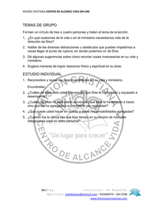 MISIÓN CRISTIANA CENTRO DE ALCANCE VIDA ON LINE
14 | P a g - I n s t r u c t o r : P s R o d o l f o
M a r t í n e z rodolfoamo@hotmail.com – 993680970 – 364 9508
www.themissionmartinez.com
TEMAS DE GRUPO
Formen un círculo de tres o cuatro personas y traten el tema de la lección.
1. ¿En qué ocasiones de la vida o en el ministerio necesitamos más de la
dirección de Dios?
2. Hablar de las diversas distracciones u obstáculos que pueden impedirnos a
veces llegar al punto de ruptura, en donde podemos oír de Dios.
3. Dé algunas sugerencias sobre cómo recortar cosas innecesarias en su vida y
ministerio.
4. Sugiera maneras de lograr descanso físico y espiritual en su área.
ESTUDIO INDIVIDUAL
1. Reconsidere y revise las responsabilidades en su vida y ministerio.
Enumérelas:
2. ¿Cuáles de ellas está usted convencido que Dios le ha llamado y equipado a
desempeñar?
3. ¿Cuáles de ellas no está usted convencido que Dios le ha llamado a hacer,
sino que las ha agregado a su ministerio por necesidad?
4. ¿Qué puede usted hacer en cuanto a estas responsabilidades agregadas?
5. ¿Cuándo fue la última vez que hizo tiempo en su horario de múltiples
obligaciones para un retiro personal?
 