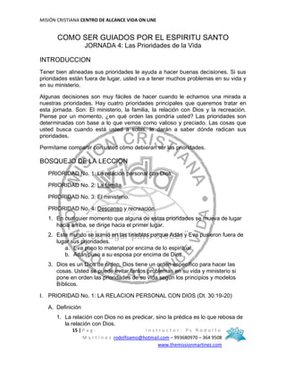 MISIÓN CRISTIANA CENTRO DE ALCANCE VIDA ON LINE
15 | P a g - I n s t r u c t o r : P s R o d o l f o
M a r t í n e z rodolfoamo@hotmail.com – 993680970 – 364 9508
www.themissionmartinez.com
COMO SER GUIADOS POR EL ESPIRITU SANTO
JORNADA 4: Las Prioridades de la Vida
INTRODUCCION
Tener bien alineadas sus prioridades le ayuda a hacer buenas decisiones. Si sus
prioridades están fuera de lugar, usted va a tener muchos problemas en su vida y
en su ministerio.
Algunas decisiones son muy fáciles de hacer cuando le echamos una mirada a
nuestras prioridades. Hay cuatro prioridades principales que queremos tratar en
esta jornada. Son: El ministerio, la familia, la relación con Dios y la recreación.
Piense por un momento, ¿en qué orden las pondría usted? Las prioridades son
determinadas con base a lo que vemos como valioso y preciado. Las cosas que
usted busca cuando está usted a solas, le darán a saber dónde radican sus
prioridades.
Permítame compartir con usted cómo debieran ser las prioridades.
BOSQUEJO DE LA LECCION
PRIORIDAD No. 1: La relación personal con Dios
PRIORIDAD No. 2: La familia.
PRIORIDAD No. 3: El ministerio.
PRIORIDAD No. 4: Descanso y recreación.
1. En cualquier momento que alguna de estas prioridades se mueva de lugar
hacia arriba, se dirige hacia el primer lugar.
2. Este mundo se sumió en las tinieblas porque Adán y Eva pusieron fuera de
lugar sus prioridades.
a. Eva puso lo material por encima de lo espiritual.
b. Adán puso a su esposa por encima de Dios.
3. Dios es un Dios de orden. Dios tiene un orden específico para hacer las
cosas. Usted se puede evitar tantos problemas en su vida y ministerio si
pone en orden las prioridades de su vida según los principios y modelos
Bíblicos.
I. PRIORIDAD No. 1: LA RELACION PERSONAL CON DIOS (Dt. 30:19-20)
A. Definición
1. La relación con Dios no es predicar, sino la prédica es lo que rebosa de
la relación con Dios.
 