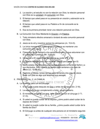 MISIÓN CRISTIANA CENTRO DE ALCANCE VIDA ON LINE
16 | P a g - I n s t r u c t o r : P s R o d o l f o
M a r t í n e z rodolfoamo@hotmail.com – 993680970 – 364 9508
www.themissionmartinez.com
2. La oración y el estudio no son la relación con Dios; la relación personal
con Dios es su amistad y la comunión con Dios.
3. El tiempo que usted pasa en su presencia en oración y adoración es la
relación.
4. El tiempo que usted pasa en su Palabra a fin de conocerle es la
relación.
5. Esa es la primera prioridad: tener una relación personal con Dios.
B. La Comunión Con Dios Mediante la Oración y la Palabra.
1. Todo ministerio efectivo emanará o brotará de esta comunión personal
con Dios.
2. Jesús es la vid y nosotros somos los pámpanos (Jn. 15:4-5).
3. La única manera que podemos ser fructíferos es mantener una
comunión viva con El.
4. Fíjese que Jesús designó a los apóstoles primero a que estuvieran con
El y después a predicar (Mr. 3:13-15)
5. Conocerlo a El viene antes de conocer su poder (Fil. 3:10)
6. Es posible trabajar para Dios sin tener tiempo para pasar con El.
7. Marta estaba muy afanada y demasiado ocupada sirviendo al Señor y a
sus discípulos. Pero carecía de tiempo para sentarse a los pies de
Jesús (Lc. 10:38-42).
8. Pastores y líderes: tomen tiempo para sentarse a los pies de Jesús.
Estar con Dios es algo que tenemos que escoger.
II. PRIORIDAD No. 2: LA FAMILIA.
A. La Prioridad para con el Cónyuge.
1. El cónyuge queda después de Dios y antes de los hijos (Gn. 2:18).
2. La esposa es quien complementó a Adán, no el ministerio.
3. El ministerio es gente; por eso, debe comenzar con el cónyuge (1 Ti.
3:1-5).
4. Si usted no puede cuidar de su esposa ¿cómo podrá usted cuidar de la
esposa de Cristo?
5. Si usted no puede cuidar de su familia, ¿cómo puede usted cuidar de la
familia de Dios?
6. El Cónyuge va antes de cualquier otra persona en el ministerio segundo
 