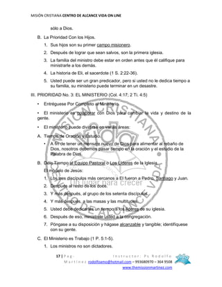 MISIÓN CRISTIANA CENTRO DE ALCANCE VIDA ON LINE
17 | P a g - I n s t r u c t o r : P s R o d o l f o
M a r t í n e z rodolfoamo@hotmail.com – 993680970 – 364 9508
www.themissionmartinez.com
sólo a Dios.
B. La Prioridad Con los Hijos.
1. Sus hijos son su primer campo misionero.
2. Después de lograr que sean salvos, son la primera iglesia.
3. La familia del ministro debe estar en orden antes que él califique para
ministrarle a los demás.
4. La historia de Eli, el sacerdote (1 S. 2:22-36).
5. Usted puede ser un gran predicador, pero si usted no le dedica tiempo a
su familia, su ministerio puede terminar en un desastre.
III. PRIORIDAD No. 3: EL MINISTERIO (Col. 4:17; 2 Ti. 4:5)
• Entréguese Por Completo al Ministerio.
• El ministerio es colaborar con Dios para cambiar la vida y destino de la
gente.
• El ministerio puede dividirse en varias áreas:
A. Tiempo de Oración y Estudio.
• A fin de tener un mensaje nuevo de Dios para alimentar al rebaño de
Dios, nosotros debemos pasar tiempo en la oración y el estudio de la
Palabra de Dios.
B. Déle Tiempo al Equipo Pastoral o Los Líderes de la Iglesia.
El modelo de Jesús:
1. Los tres discípulos más cercanos a El fueron a Pedro, Santiago y Juan.
2. Después al resto de los doce.
3. Y más después, al grupo de los setenta discípulos.
4. Y más después, a las masas y las multitudes.
5. Usted debe dedicarles un tiempo a los líderes de su iglesia.
6. Después de eso, minístrele usted a la congregación.
7. Póngase a su disposición y hágase alcanzable y tangible; identifíquese
con su gente.
C. El Ministerio es Trabajo (1 P. 5:1-5).
1. Los ministros no son dictadores.
 