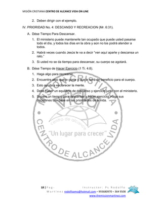 MISIÓN CRISTIANA CENTRO DE ALCANCE VIDA ON LINE
18 | P a g - I n s t r u c t o r : P s R o d o l f o
M a r t í n e z rodolfoamo@hotmail.com – 993680970 – 364 9508
www.themissionmartinez.com
2. Deben dirigir con el ejemplo.
IV. PRIORIDAD No. 4: DESCANSO Y RECREACION (Mr. 6:31).
A. Dése Tiempo Para Descansar.
1. El ministerio puede mantenerle tan ocupado que puede usted pasarse
todo el día, y todos los días en la obra y aún no los podrá atender a
todos.
2. Habrá veces cuando Jesús le va a decir “ven aquí aparte y descansa un
rato.”
3. Si usted no se da tiempo para descansar, su cuerpo se agotará.
B. Dése Tiempo de Hacer Ejercicio (1 Ti. 4:8).
1. Haga algo para recrearse.
2. Encuentre algo que le guste y que le será de beneficio para el cuerpo.
3. Esto ayuda a esclarecer la mente.
4. Debe haber un equilibrio de descanso y ejercicio junto con el ministerio.
5. Separe un tiempo para descansar y hacer ejercicio. Haga sus
decisiones con base en las prioridades de la vida.
 