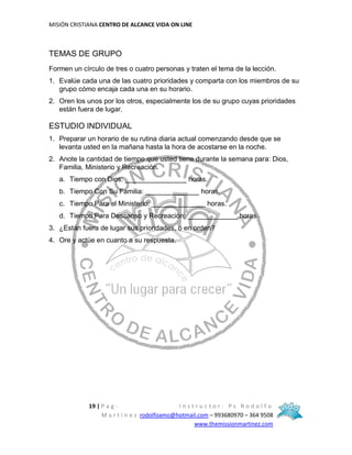 MISIÓN CRISTIANA CENTRO DE ALCANCE VIDA ON LINE
19 | P a g - I n s t r u c t o r : P s R o d o l f o
M a r t í n e z rodolfoamo@hotmail.com – 993680970 – 364 9508
www.themissionmartinez.com
TEMAS DE GRUPO
Formen un círculo de tres o cuatro personas y traten el tema de la lección.
1. Evalúe cada una de las cuatro prioridades y comparta con los miembros de su
grupo cómo encaja cada una en su horario.
2. Oren los unos por los otros, especialmente los de su grupo cuyas prioridades
están fuera de lugar.
ESTUDIO INDIVIDUAL
1. Preparar un horario de su rutina diaria actual comenzando desde que se
levanta usted en la mañana hasta la hora de acostarse en la noche.
2. Anote la cantidad de tiempo que usted tiene durante la semana para: Dios,
Familia, Ministerio y Recreación.
a. Tiempo con Dios: ________________ horas.
b. Tiempo Con Su Familia: ______________ horas.
c. Tiempo Para el Ministerio: ______________ horas.
d. Tiempo Para Descanso y Recreación: _____________ horas.
3. ¿Están fuera de lugar sus prioridades, o en orden?
4. Ore y actúe en cuanto a su respuesta.
 