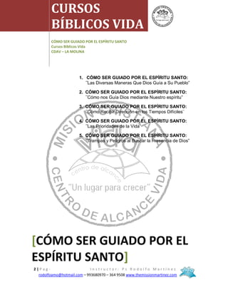 MISIÓN CRISTIANA CENTRO DE ALCANCE VIDA ON LINE
2 | P a g - I n s t r u c t o r : P s R o d o l f o M a r t í n e z
rodolfoamo@hotmail.com – 993680970 – 364 9508 www.themissionmartinez.com
1. CÓMO SER GUIADO POR EL ESPÍRITU SANTO:
¨Las Diversas Maneras Que Dios Guía a Su Pueblo”
2. CÓMO SER GUIADO POR EL ESPÍRITU SANTO:
¨Cómo nos Guía Dios mediante Nuestro espíritu”
3. CÓMO SER GUIADO POR EL ESPÍRITU SANTO:
¨Cómo Recibir Dirección en los Tiempos Difíciles¨
4. CÓMO SER GUIADO POR EL ESPÍRITU SANTO:
¨Las Prioridades de la Vida”
5. CÓMO SER GUIADO POR EL ESPÍRITU SANTO:
¨Trampas y Peligros al Buscar la Presencia de Dios”
CURSOS
BÍBLICOS VIDA
CÓMO SER GUIADO POR EL ESPÍRITU SANTO
Cursos Bíblicos Vida
CDAV – LA MOLINA
[CÓMO SER GUIADO POR EL
ESPÍRITU SANTO]
 