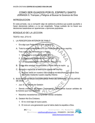 MISIÓN CRISTIANA CENTRO DE ALCANCE VIDA ON LINE
20 | P a g - I n s t r u c t o r : P s R o d o l f o
M a r t í n e z rodolfoamo@hotmail.com – 993680970 – 364 9508
www.themissionmartinez.com
COMO SER GUIADOS POR EL ESPIRITU SANTO
JORNADA 5: Trampas y Peligros al Buscar la Guianza de Dios
INTRODUCCION
En esta jornada, voy a compartir algo de sabiduría práctica que puede ayudarle a
hacer decisiones sabias y a no ser engañado. Tenga cuidado de no hacer sus
decisiones basándose en apariencias u opiniones populares.
BOSQUEJO DE LA LECCION
TEXTO: Hch. 27:9-15
I. LA PERCEPCION INTERIOR DE PABLO
• Era algo que Pablo percibía en su espíritu.
A. Todo lo exterior contradecía lo que Pablo percibía en su espíritu.
Tres cosas que contradecían a Pablo:
1. El experto lo contradecía (Hch. 27:11).
2. La mayoría lo contradecía (Hch. 27:12).
3. Las circunstancias lo contradecían (Hch. 27:13).
B. Todos ellos estaban equivocados, y Pablo tenía la razón.
C. Aprenda a escuchar el testimonio interior del espíritu.
• Muchas veces en nuestra vida nosotros no escuchamos cuando Dios
nos habla mediante nuestro espíritu interior.
II. BUSCANDO SEÑALES EXTERIORES PARA DETERMINAR LA VOLUNTAD
DE DIOS.
• Jue. 6: La historia de Gedeón
• Siendo cristianos del Nuevo Testamento, ¿deberíamos buscar señales de
la manera que hizo Gedeón?
• Nosotros necesitamos comprender ciertas verdades:
A. Gedeón No Era Cristiano.
1. El no vivió bajo el nuevo pacto.
2. El vivía en una generación que le había dado la espalda a Dios.
 