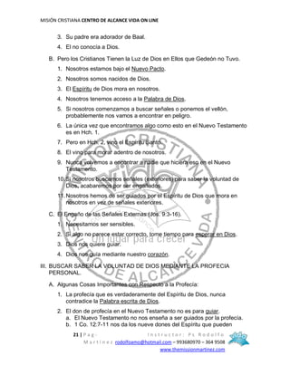 MISIÓN CRISTIANA CENTRO DE ALCANCE VIDA ON LINE
21 | P a g - I n s t r u c t o r : P s R o d o l f o
M a r t í n e z rodolfoamo@hotmail.com – 993680970 – 364 9508
www.themissionmartinez.com
3. Su padre era adorador de Baal.
4. El no conocía a Dios.
B. Pero los Cristianos Tienen la Luz de Dios en Ellos que Gedeón no Tuvo.
1. Nosotros estamos bajo el Nuevo Pacto.
2. Nosotros somos nacidos de Dios.
3. El Espíritu de Dios mora en nosotros.
4. Nosotros tenemos acceso a la Palabra de Dios.
5. Si nosotros comenzamos a buscar señales o ponemos el vellón,
probablemente nos vamos a encontrar en peligro.
6. La única vez que encontramos algo como esto en el Nuevo Testamento
es en Hch. 1.
7. Pero en Hch. 2, vino el Espíritu Santo.
8. El vino para morar adentro de nosotros.
9. Nunca volvemos a encontrar a nadie que hiciera eso en el Nuevo
Testamento.
10.Si nosotros buscamos señales (exteriores) para saber la voluntad de
Dios, acabaremos por ser engañados.
11.Nosotros hemos de ser guiados por el Espíritu de Dios que mora en
nosotros en vez de señales exteriores.
C. El Engaño de las Señales Externas (Jos. 9:3-16).
1. Necesitamos ser sensibles.
2. Si algo no parece estar correcto, tome tiempo para esperar en Dios.
3. Dios nos quiere guiar.
4. Dios nos guía mediante nuestro corazón.
III. BUSCAR SABER LA VOLUNTAD DE DIOS MEDIANTE LA PROFECIA
PERSONAL.
A. Algunas Cosas Importantes con Respecto a la Profecía:
1. La profecía que es verdaderamente del Espíritu de Dios, nunca
contradice la Palabra escrita de Dios.
2. El don de profecía en el Nuevo Testamento no es para guiar.
a. El Nuevo Testamento no nos enseña a ser guiados por la profecía.
b. 1 Co. 12:7-11 nos da los nueve dones del Espíritu que pueden
 