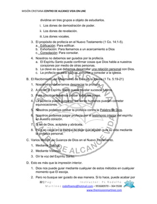 MISIÓN CRISTIANA CENTRO DE ALCANCE VIDA ON LINE
22 | P a g - I n s t r u c t o r : P s R o d o l f o
M a r t í n e z rodolfoamo@hotmail.com – 993680970 – 364 9508
www.themissionmartinez.com
dividirse en tres grupos a objeto de estudiarlos.
i. Los dones de demostración de poder.
ii. Los dones de revelación.
iii. Los dones vocales.
3. El propósito de profecía en el Nuevo Testamento (1 Co. 14:1-5).
a. Edificación: Para edificar.
b. Exhortación: Para llamarnos a un acercamiento a Dios
c. Consolación: Para consolar.
4. Nosotros no debemos ser guiados por la profecía.
a. El Espíritu Santo puede confirmar cosas que Dios habla a nuestros
corazones por medio de otras personas.
b. La clave es que debemos desarrollar una relación personal con Dios.
c. La profecía es para edificar, exhortar y consolar a la iglesia.
B. El Recibimiento del Movimiento de Dios en la Iglesia (1 Ts. 5:19-21)
1. Nosotros no deberíamos despreciar la profecía.
2. A veces el Espíritu Santo puede revelar sucesos futuros.
3. Pero nosotros debemos probar todas las cosas.
4. La profecía puede juzgarse; los seres humanos pueden cometer
equivocaciones.
5. Nosotros podemos probar la profecía contra la Palabra de Dios.
6. Nosotros podemos juzgar profecía por el testimonio interior del espíritu
en nuestro corazón.
7. Si es de Dios, acéptela y abrácela.
8. Pero no caiga en la trampa de dejar que alguien guíe su vida mediante
la profecía personal.
C. Varios Medios de Guianza de Dios en el Nuevo Testamento.
1. Mediante Sueños.
2. Mediante Visiones
3. Oír la voz del Espíritu Santo.
D. Esto es más que la impresión interior.
1. Dios nos puede guiar mediante cualquier de estos métodos en cualquier
momento que El escoja.
2. Pero no busque ser guiado de esa manera. Si lo hace, puede acabar por
 