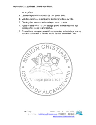 MISIÓN CRISTIANA CENTRO DE ALCANCE VIDA ON LINE
23 | P a g - I n s t r u c t o r : P s R o d o l f o
M a r t í n e z rodolfoamo@hotmail.com – 993680970 – 364 9508
www.themissionmartinez.com
ser engañado.
4. Usted siempre tiene la Palabra de Dios para ir a ella.
5. Usted siempre tiene la del Espíritu Santo morando en su vida.
6. Dios le guiará siempre mediante la paz en su corazón.
7. Fíjese en esas cosas. Si Dios escoge guiarle a usted mediante algo
espectacular, esa es su prerrogativa.
8. Si usted tiene un sueño, una visión o revelación, o si usted oye una voz,
nunca va contradecir la Palabra escrita de Dios (si viene de Dios).
 
