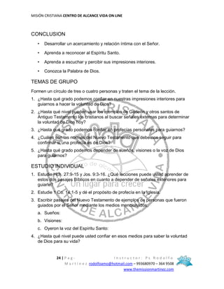 MISIÓN CRISTIANA CENTRO DE ALCANCE VIDA ON LINE
24 | P a g - I n s t r u c t o r : P s R o d o l f o
M a r t í n e z rodolfoamo@hotmail.com – 993680970 – 364 9508
www.themissionmartinez.com
CONCLUSION
• Desarrollar un acercamiento y relación íntima con el Señor.
• Aprenda a reconocer al Espíritu Santo.
• Aprenda a escuchar y percibir sus impresiones interiores.
• Conozca la Palabra de Dios.
TEMAS DE GRUPO
Formen un círculo de tres o cuatro personas y traten el tema de la lección.
1. ¿Hasta qué grado podemos confiar en nuestras impresiones interiores para
guiarnos a hacer la voluntad de Dios?
2. ¿Hasta qué nivel pueden usar los ejemplos de Gedeón y otros santos de
Antiguo Testamento los cristianos al buscar señales externas para determinar
la voluntad de Dios hoy?
3. ¿Hasta qué grado podemos confiar en profecías personales para guiarnos?
4. ¿Cuáles son las normas del Nuevo Testamento que debemos seguir para
confirmar si una profecía es de Dios?
5. ¿Hasta qué grado podemos depender de sueños, visiones o la voz de Dios
para guiarnos?
ESTUDIO INDIVIDUAL
1. Estudie Hch. 27:9-15 y Jos. 9:3-16. ¿Qué lecciones puede usted aprender de
estos dos pasajes Bíblicos en cuanto a depender de señales exteriores para
guiarle?
2. Estudie 1 Co. 14:1-5 y dé el propósito de profecía en la Iglesia.
3. Escribir pasajes del Nuevo Testamento de ejemplos de personas que fueron
guiados por el Señor mediante los medios mencionados:
a. Sueños:
b. Visiones:
c. Oyeron la voz del Espíritu Santo:
4. ¿Hasta qué nivel puede usted confiar en esos medios para saber la voluntad
de Dios para su vida?
 